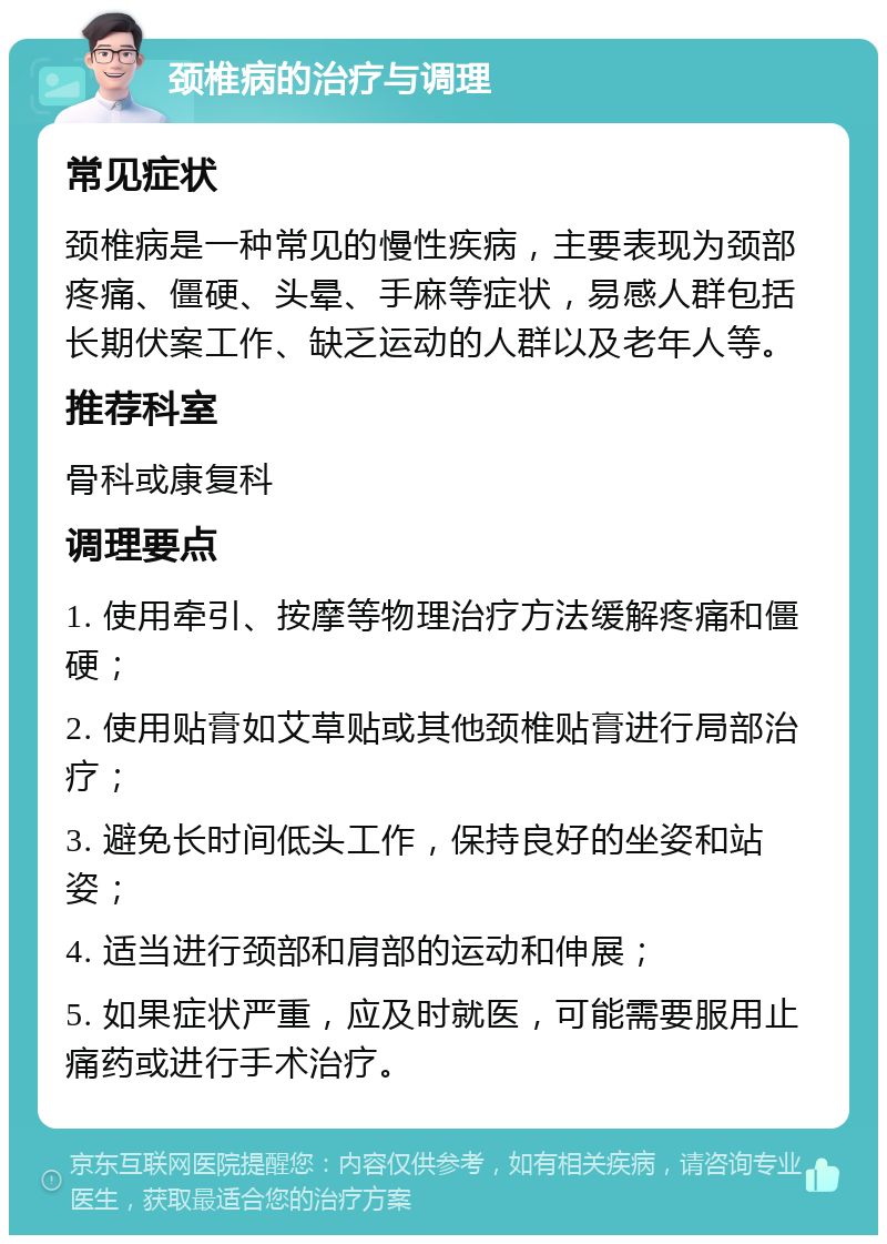 颈椎病的治疗与调理 常见症状 颈椎病是一种常见的慢性疾病，主要表现为颈部疼痛、僵硬、头晕、手麻等症状，易感人群包括长期伏案工作、缺乏运动的人群以及老年人等。 推荐科室 骨科或康复科 调理要点 1. 使用牵引、按摩等物理治疗方法缓解疼痛和僵硬； 2. 使用贴膏如艾草贴或其他颈椎贴膏进行局部治疗； 3. 避免长时间低头工作，保持良好的坐姿和站姿； 4. 适当进行颈部和肩部的运动和伸展； 5. 如果症状严重，应及时就医，可能需要服用止痛药或进行手术治疗。