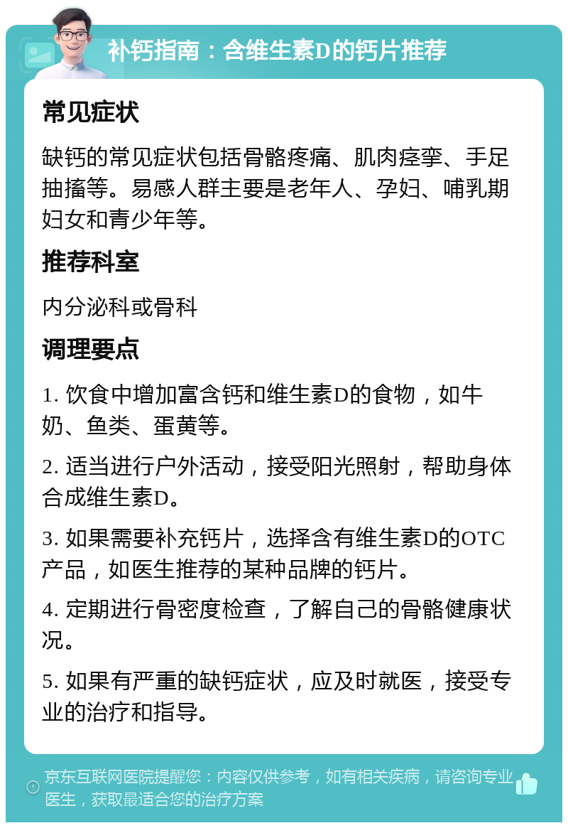 补钙指南：含维生素D的钙片推荐 常见症状 缺钙的常见症状包括骨骼疼痛、肌肉痉挛、手足抽搐等。易感人群主要是老年人、孕妇、哺乳期妇女和青少年等。 推荐科室 内分泌科或骨科 调理要点 1. 饮食中增加富含钙和维生素D的食物，如牛奶、鱼类、蛋黄等。 2. 适当进行户外活动，接受阳光照射，帮助身体合成维生素D。 3. 如果需要补充钙片，选择含有维生素D的OTC产品，如医生推荐的某种品牌的钙片。 4. 定期进行骨密度检查，了解自己的骨骼健康状况。 5. 如果有严重的缺钙症状，应及时就医，接受专业的治疗和指导。