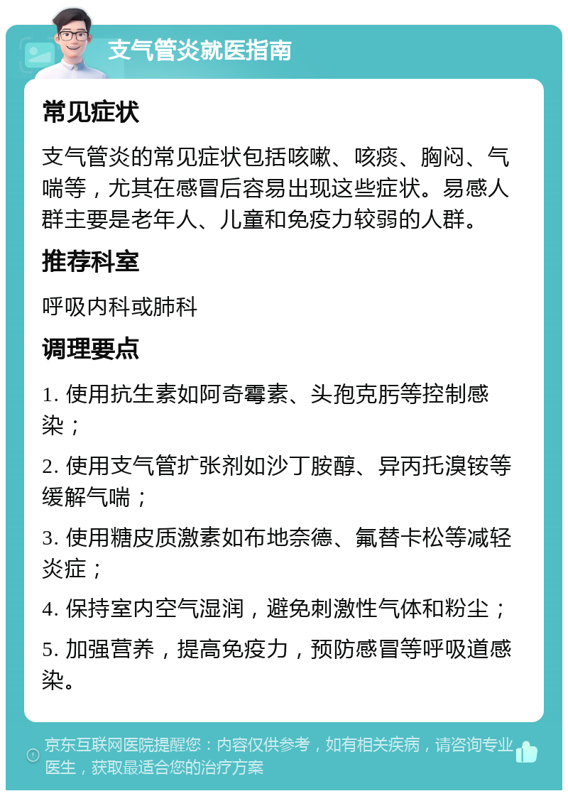 支气管炎就医指南 常见症状 支气管炎的常见症状包括咳嗽、咳痰、胸闷、气喘等，尤其在感冒后容易出现这些症状。易感人群主要是老年人、儿童和免疫力较弱的人群。 推荐科室 呼吸内科或肺科 调理要点 1. 使用抗生素如阿奇霉素、头孢克肟等控制感染； 2. 使用支气管扩张剂如沙丁胺醇、异丙托溴铵等缓解气喘； 3. 使用糖皮质激素如布地奈德、氟替卡松等减轻炎症； 4. 保持室内空气湿润，避免刺激性气体和粉尘； 5. 加强营养，提高免疫力，预防感冒等呼吸道感染。