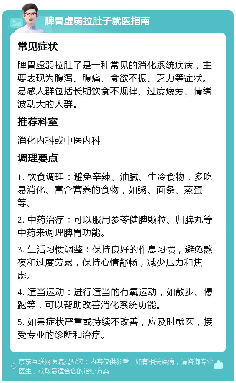 脾胃虚弱拉肚子就医指南 常见症状 脾胃虚弱拉肚子是一种常见的消化系统疾病，主要表现为腹泻、腹痛、食欲不振、乏力等症状。易感人群包括长期饮食不规律、过度疲劳、情绪波动大的人群。 推荐科室 消化内科或中医内科 调理要点 1. 饮食调理：避免辛辣、油腻、生冷食物，多吃易消化、富含营养的食物，如粥、面条、蒸蛋等。 2. 中药治疗：可以服用参苓健脾颗粒、归脾丸等中药来调理脾胃功能。 3. 生活习惯调整：保持良好的作息习惯，避免熬夜和过度劳累，保持心情舒畅，减少压力和焦虑。 4. 适当运动：进行适当的有氧运动，如散步、慢跑等，可以帮助改善消化系统功能。 5. 如果症状严重或持续不改善，应及时就医，接受专业的诊断和治疗。