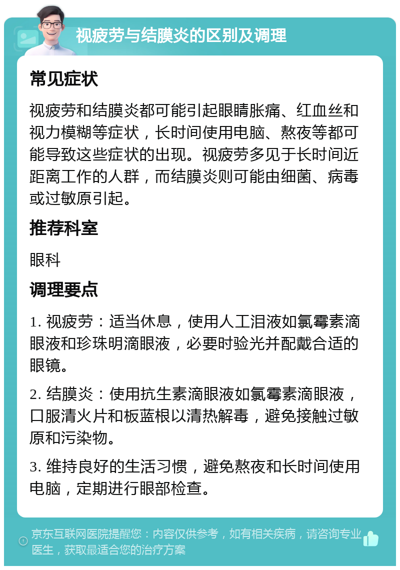 视疲劳与结膜炎的区别及调理 常见症状 视疲劳和结膜炎都可能引起眼睛胀痛、红血丝和视力模糊等症状，长时间使用电脑、熬夜等都可能导致这些症状的出现。视疲劳多见于长时间近距离工作的人群，而结膜炎则可能由细菌、病毒或过敏原引起。 推荐科室 眼科 调理要点 1. 视疲劳：适当休息，使用人工泪液如氯霉素滴眼液和珍珠明滴眼液，必要时验光并配戴合适的眼镜。 2. 结膜炎：使用抗生素滴眼液如氯霉素滴眼液，口服清火片和板蓝根以清热解毒，避免接触过敏原和污染物。 3. 维持良好的生活习惯，避免熬夜和长时间使用电脑，定期进行眼部检查。