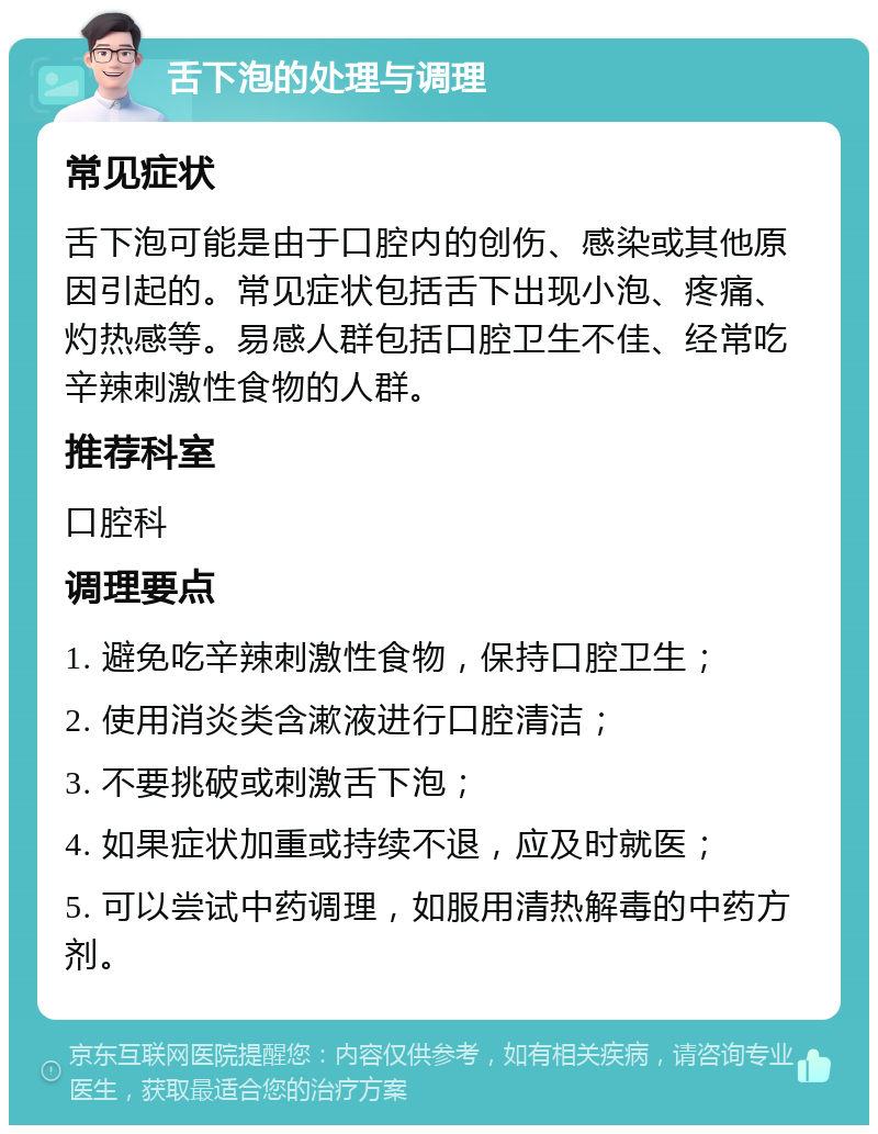 舌下泡的处理与调理 常见症状 舌下泡可能是由于口腔内的创伤、感染或其他原因引起的。常见症状包括舌下出现小泡、疼痛、灼热感等。易感人群包括口腔卫生不佳、经常吃辛辣刺激性食物的人群。 推荐科室 口腔科 调理要点 1. 避免吃辛辣刺激性食物，保持口腔卫生； 2. 使用消炎类含漱液进行口腔清洁； 3. 不要挑破或刺激舌下泡； 4. 如果症状加重或持续不退，应及时就医； 5. 可以尝试中药调理，如服用清热解毒的中药方剂。