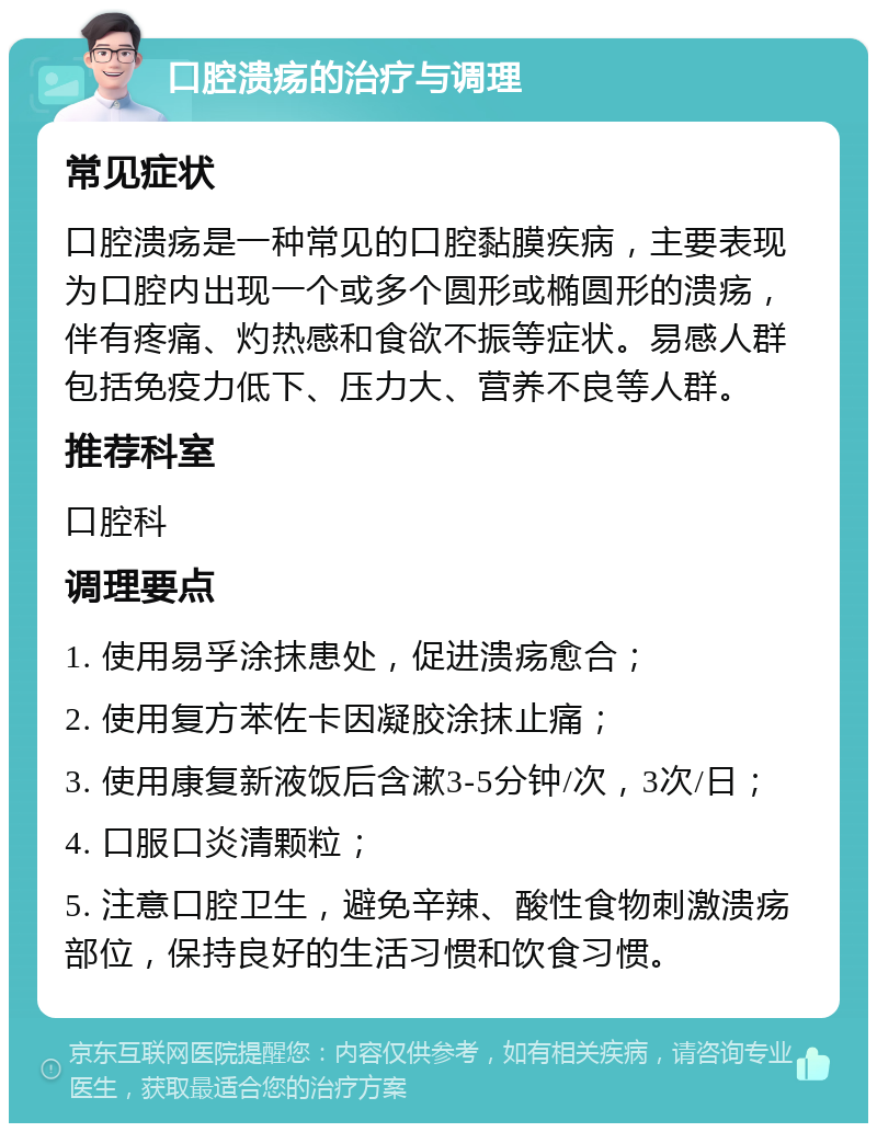 口腔溃疡的治疗与调理 常见症状 口腔溃疡是一种常见的口腔黏膜疾病，主要表现为口腔内出现一个或多个圆形或椭圆形的溃疡，伴有疼痛、灼热感和食欲不振等症状。易感人群包括免疫力低下、压力大、营养不良等人群。 推荐科室 口腔科 调理要点 1. 使用易孚涂抹患处，促进溃疡愈合； 2. 使用复方苯佐卡因凝胶涂抹止痛； 3. 使用康复新液饭后含漱3-5分钟/次，3次/日； 4. 口服口炎清颗粒； 5. 注意口腔卫生，避免辛辣、酸性食物刺激溃疡部位，保持良好的生活习惯和饮食习惯。