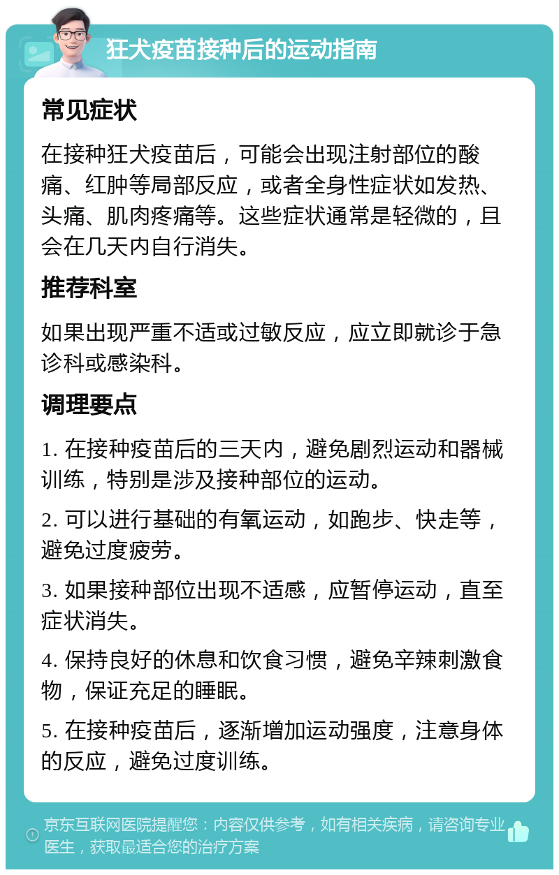 狂犬疫苗接种后的运动指南 常见症状 在接种狂犬疫苗后，可能会出现注射部位的酸痛、红肿等局部反应，或者全身性症状如发热、头痛、肌肉疼痛等。这些症状通常是轻微的，且会在几天内自行消失。 推荐科室 如果出现严重不适或过敏反应，应立即就诊于急诊科或感染科。 调理要点 1. 在接种疫苗后的三天内，避免剧烈运动和器械训练，特别是涉及接种部位的运动。 2. 可以进行基础的有氧运动，如跑步、快走等，避免过度疲劳。 3. 如果接种部位出现不适感，应暂停运动，直至症状消失。 4. 保持良好的休息和饮食习惯，避免辛辣刺激食物，保证充足的睡眠。 5. 在接种疫苗后，逐渐增加运动强度，注意身体的反应，避免过度训练。