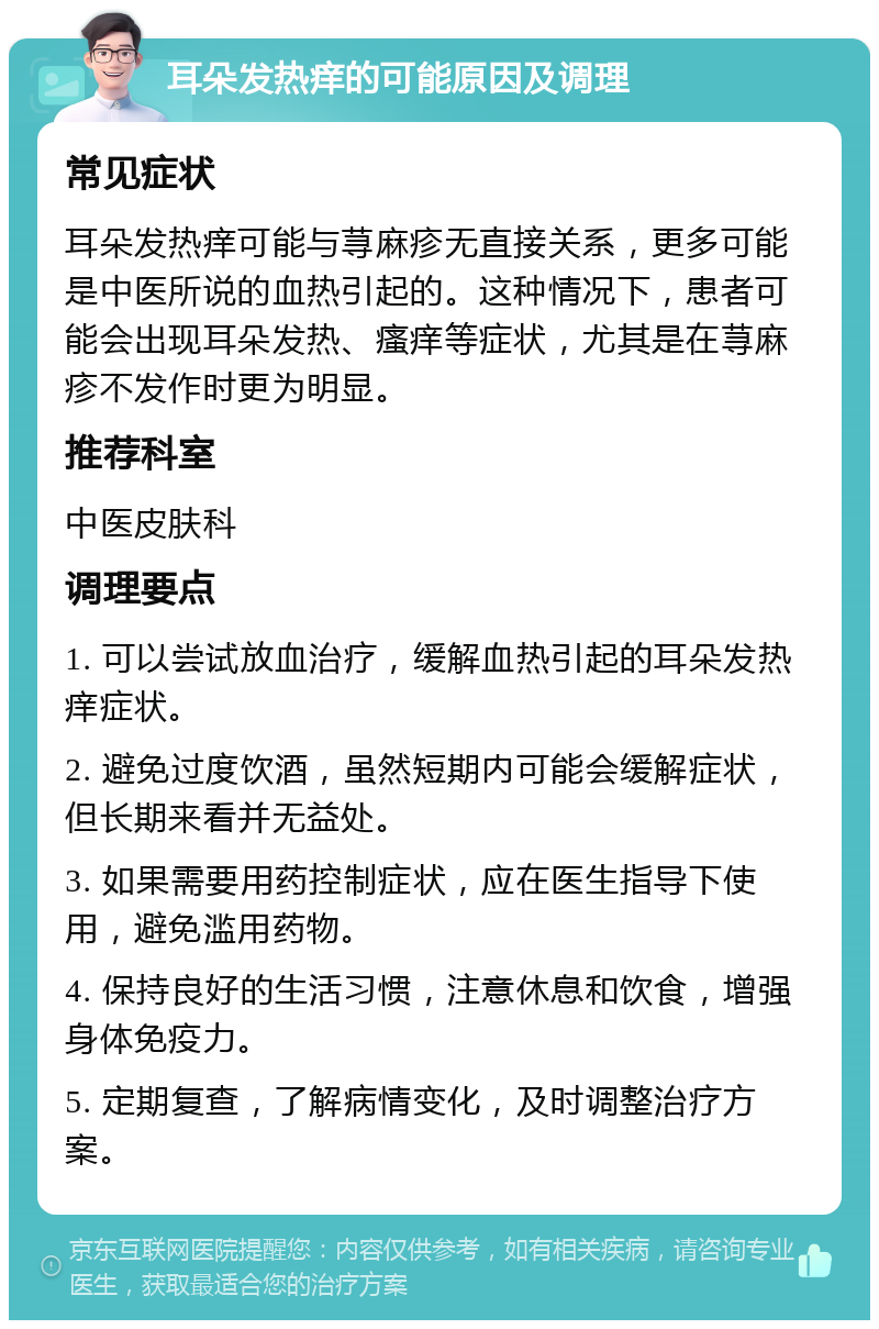 耳朵发热痒的可能原因及调理 常见症状 耳朵发热痒可能与荨麻疹无直接关系，更多可能是中医所说的血热引起的。这种情况下，患者可能会出现耳朵发热、瘙痒等症状，尤其是在荨麻疹不发作时更为明显。 推荐科室 中医皮肤科 调理要点 1. 可以尝试放血治疗，缓解血热引起的耳朵发热痒症状。 2. 避免过度饮酒，虽然短期内可能会缓解症状，但长期来看并无益处。 3. 如果需要用药控制症状，应在医生指导下使用，避免滥用药物。 4. 保持良好的生活习惯，注意休息和饮食，增强身体免疫力。 5. 定期复查，了解病情变化，及时调整治疗方案。