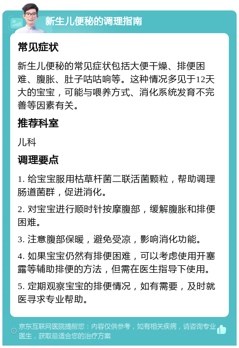 新生儿便秘的调理指南 常见症状 新生儿便秘的常见症状包括大便干燥、排便困难、腹胀、肚子咕咕响等。这种情况多见于12天大的宝宝，可能与喂养方式、消化系统发育不完善等因素有关。 推荐科室 儿科 调理要点 1. 给宝宝服用枯草杆菌二联活菌颗粒，帮助调理肠道菌群，促进消化。 2. 对宝宝进行顺时针按摩腹部，缓解腹胀和排便困难。 3. 注意腹部保暖，避免受凉，影响消化功能。 4. 如果宝宝仍然有排便困难，可以考虑使用开塞露等辅助排便的方法，但需在医生指导下使用。 5. 定期观察宝宝的排便情况，如有需要，及时就医寻求专业帮助。