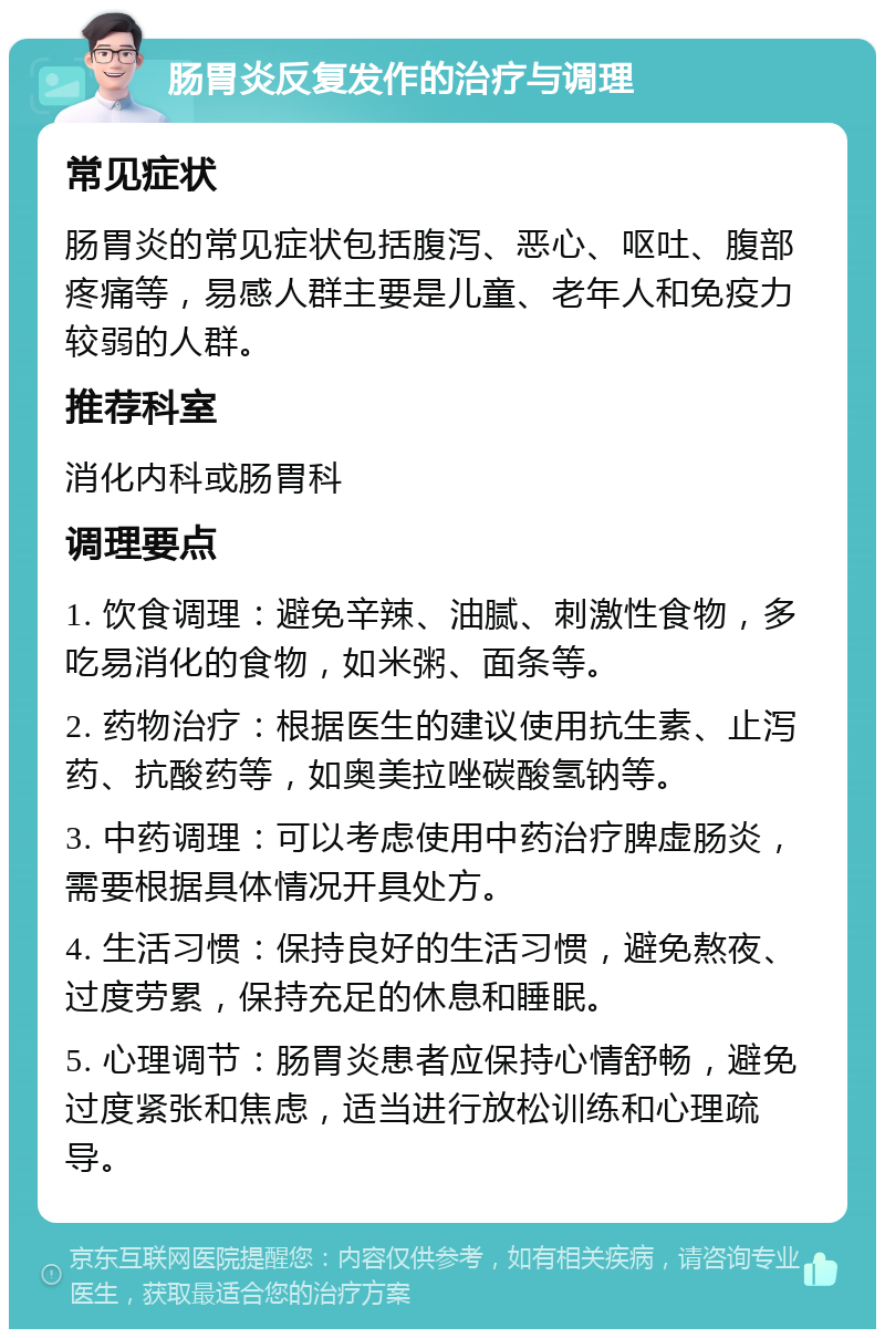 肠胃炎反复发作的治疗与调理 常见症状 肠胃炎的常见症状包括腹泻、恶心、呕吐、腹部疼痛等，易感人群主要是儿童、老年人和免疫力较弱的人群。 推荐科室 消化内科或肠胃科 调理要点 1. 饮食调理：避免辛辣、油腻、刺激性食物，多吃易消化的食物，如米粥、面条等。 2. 药物治疗：根据医生的建议使用抗生素、止泻药、抗酸药等，如奥美拉唑碳酸氢钠等。 3. 中药调理：可以考虑使用中药治疗脾虚肠炎，需要根据具体情况开具处方。 4. 生活习惯：保持良好的生活习惯，避免熬夜、过度劳累，保持充足的休息和睡眠。 5. 心理调节：肠胃炎患者应保持心情舒畅，避免过度紧张和焦虑，适当进行放松训练和心理疏导。