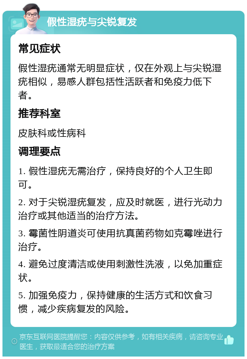 假性湿疣与尖锐复发 常见症状 假性湿疣通常无明显症状，仅在外观上与尖锐湿疣相似，易感人群包括性活跃者和免疫力低下者。 推荐科室 皮肤科或性病科 调理要点 1. 假性湿疣无需治疗，保持良好的个人卫生即可。 2. 对于尖锐湿疣复发，应及时就医，进行光动力治疗或其他适当的治疗方法。 3. 霉菌性阴道炎可使用抗真菌药物如克霉唑进行治疗。 4. 避免过度清洁或使用刺激性洗液，以免加重症状。 5. 加强免疫力，保持健康的生活方式和饮食习惯，减少疾病复发的风险。