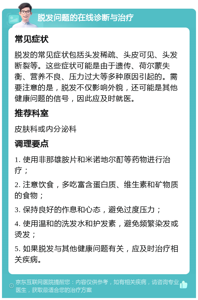 脱发问题的在线诊断与治疗 常见症状 脱发的常见症状包括头发稀疏、头皮可见、头发断裂等。这些症状可能是由于遗传、荷尔蒙失衡、营养不良、压力过大等多种原因引起的。需要注意的是，脱发不仅影响外貌，还可能是其他健康问题的信号，因此应及时就医。 推荐科室 皮肤科或内分泌科 调理要点 1. 使用非那雄胺片和米诺地尔酊等药物进行治疗； 2. 注意饮食，多吃富含蛋白质、维生素和矿物质的食物； 3. 保持良好的作息和心态，避免过度压力； 4. 使用温和的洗发水和护发素，避免频繁染发或烫发； 5. 如果脱发与其他健康问题有关，应及时治疗相关疾病。