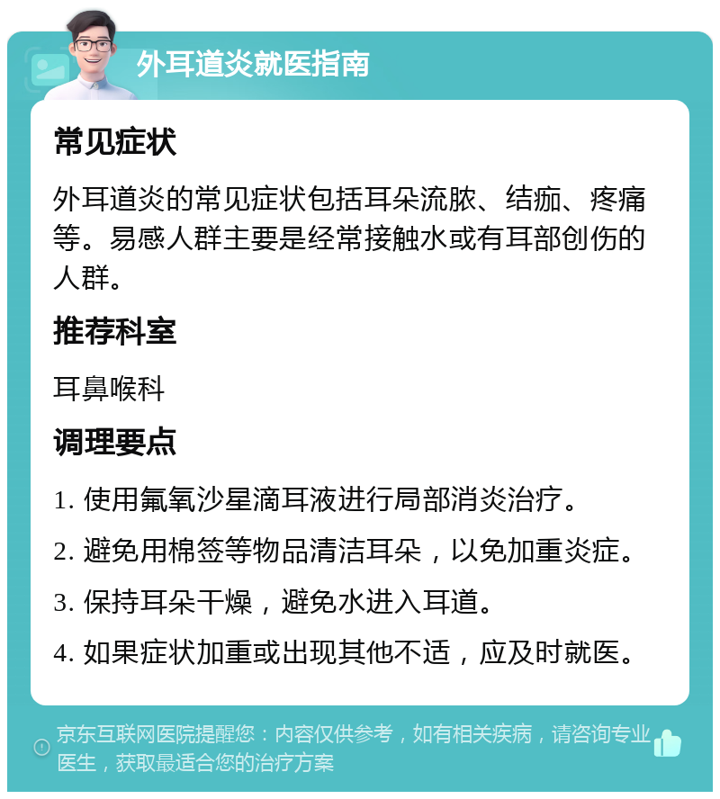 外耳道炎就医指南 常见症状 外耳道炎的常见症状包括耳朵流脓、结痂、疼痛等。易感人群主要是经常接触水或有耳部创伤的人群。 推荐科室 耳鼻喉科 调理要点 1. 使用氟氧沙星滴耳液进行局部消炎治疗。 2. 避免用棉签等物品清洁耳朵，以免加重炎症。 3. 保持耳朵干燥，避免水进入耳道。 4. 如果症状加重或出现其他不适，应及时就医。