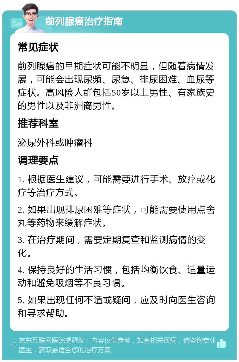 前列腺癌治疗指南 常见症状 前列腺癌的早期症状可能不明显，但随着病情发展，可能会出现尿频、尿急、排尿困难、血尿等症状。高风险人群包括50岁以上男性、有家族史的男性以及非洲裔男性。 推荐科室 泌尿外科或肿瘤科 调理要点 1. 根据医生建议，可能需要进行手术、放疗或化疗等治疗方式。 2. 如果出现排尿困难等症状，可能需要使用点舍丸等药物来缓解症状。 3. 在治疗期间，需要定期复查和监测病情的变化。 4. 保持良好的生活习惯，包括均衡饮食、适量运动和避免吸烟等不良习惯。 5. 如果出现任何不适或疑问，应及时向医生咨询和寻求帮助。