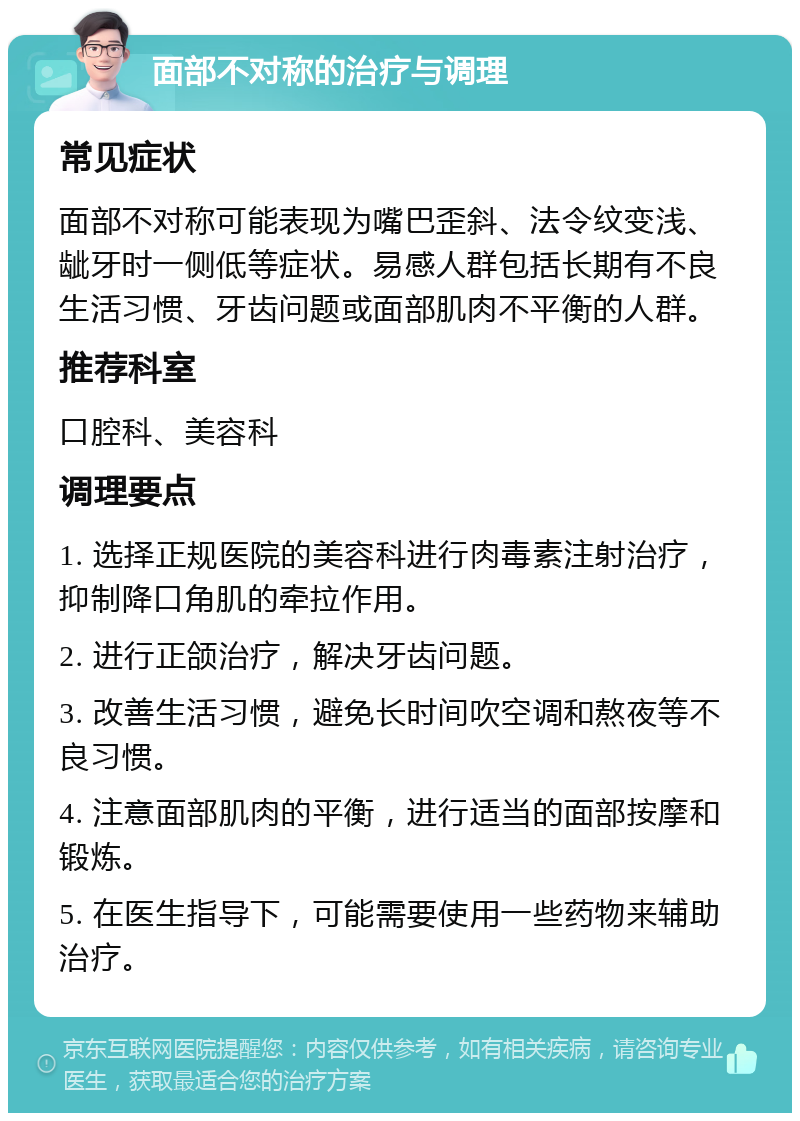 面部不对称的治疗与调理 常见症状 面部不对称可能表现为嘴巴歪斜、法令纹变浅、龇牙时一侧低等症状。易感人群包括长期有不良生活习惯、牙齿问题或面部肌肉不平衡的人群。 推荐科室 口腔科、美容科 调理要点 1. 选择正规医院的美容科进行肉毒素注射治疗，抑制降口角肌的牵拉作用。 2. 进行正颌治疗，解决牙齿问题。 3. 改善生活习惯，避免长时间吹空调和熬夜等不良习惯。 4. 注意面部肌肉的平衡，进行适当的面部按摩和锻炼。 5. 在医生指导下，可能需要使用一些药物来辅助治疗。