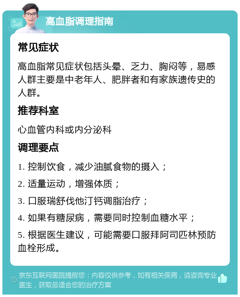 高血脂调理指南 常见症状 高血脂常见症状包括头晕、乏力、胸闷等，易感人群主要是中老年人、肥胖者和有家族遗传史的人群。 推荐科室 心血管内科或内分泌科 调理要点 1. 控制饮食，减少油腻食物的摄入； 2. 适量运动，增强体质； 3. 口服瑞舒伐他汀钙调脂治疗； 4. 如果有糖尿病，需要同时控制血糖水平； 5. 根据医生建议，可能需要口服拜阿司匹林预防血栓形成。