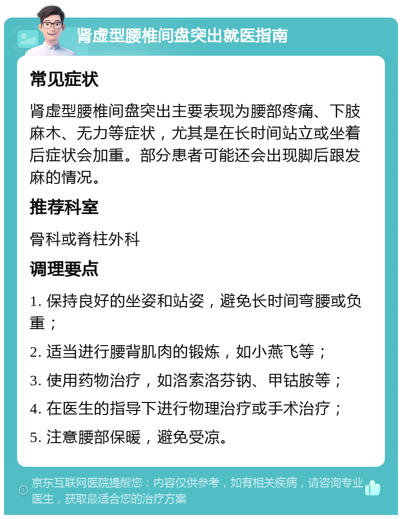 肾虚型腰椎间盘突出就医指南 常见症状 肾虚型腰椎间盘突出主要表现为腰部疼痛、下肢麻木、无力等症状，尤其是在长时间站立或坐着后症状会加重。部分患者可能还会出现脚后跟发麻的情况。 推荐科室 骨科或脊柱外科 调理要点 1. 保持良好的坐姿和站姿，避免长时间弯腰或负重； 2. 适当进行腰背肌肉的锻炼，如小燕飞等； 3. 使用药物治疗，如洛索洛芬钠、甲钴胺等； 4. 在医生的指导下进行物理治疗或手术治疗； 5. 注意腰部保暖，避免受凉。