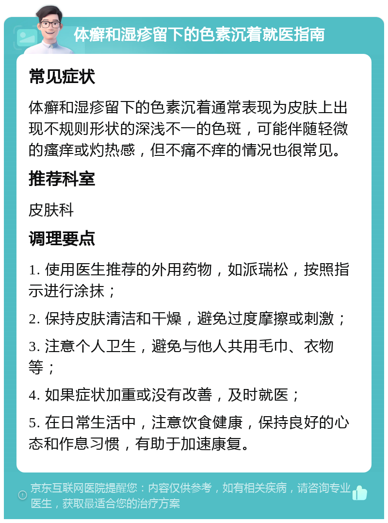 体癣和湿疹留下的色素沉着就医指南 常见症状 体癣和湿疹留下的色素沉着通常表现为皮肤上出现不规则形状的深浅不一的色斑，可能伴随轻微的瘙痒或灼热感，但不痛不痒的情况也很常见。 推荐科室 皮肤科 调理要点 1. 使用医生推荐的外用药物，如派瑞松，按照指示进行涂抹； 2. 保持皮肤清洁和干燥，避免过度摩擦或刺激； 3. 注意个人卫生，避免与他人共用毛巾、衣物等； 4. 如果症状加重或没有改善，及时就医； 5. 在日常生活中，注意饮食健康，保持良好的心态和作息习惯，有助于加速康复。