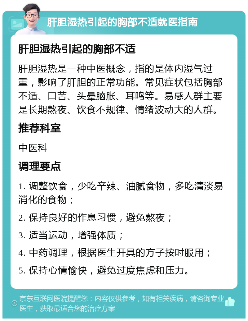 肝胆湿热引起的胸部不适就医指南 肝胆湿热引起的胸部不适 肝胆湿热是一种中医概念，指的是体内湿气过重，影响了肝胆的正常功能。常见症状包括胸部不适、口苦、头晕脑胀、耳鸣等。易感人群主要是长期熬夜、饮食不规律、情绪波动大的人群。 推荐科室 中医科 调理要点 1. 调整饮食，少吃辛辣、油腻食物，多吃清淡易消化的食物； 2. 保持良好的作息习惯，避免熬夜； 3. 适当运动，增强体质； 4. 中药调理，根据医生开具的方子按时服用； 5. 保持心情愉快，避免过度焦虑和压力。