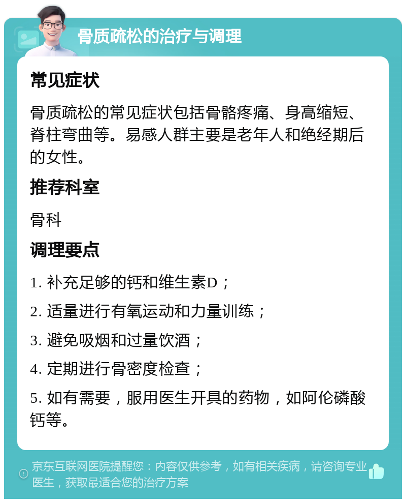 骨质疏松的治疗与调理 常见症状 骨质疏松的常见症状包括骨骼疼痛、身高缩短、脊柱弯曲等。易感人群主要是老年人和绝经期后的女性。 推荐科室 骨科 调理要点 1. 补充足够的钙和维生素D； 2. 适量进行有氧运动和力量训练； 3. 避免吸烟和过量饮酒； 4. 定期进行骨密度检查； 5. 如有需要，服用医生开具的药物，如阿伦磷酸钙等。