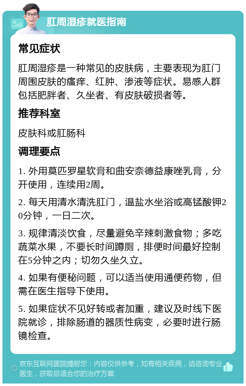 肛周湿疹就医指南 常见症状 肛周湿疹是一种常见的皮肤病，主要表现为肛门周围皮肤的瘙痒、红肿、渗液等症状。易感人群包括肥胖者、久坐者、有皮肤破损者等。 推荐科室 皮肤科或肛肠科 调理要点 1. 外用莫匹罗星软膏和曲安奈德益康唑乳膏，分开使用，连续用2周。 2. 每天用清水清洗肛门，温盐水坐浴或高锰酸钾20分钟，一日二次。 3. 规律清淡饮食，尽量避免辛辣刺激食物；多吃蔬菜水果，不要长时间蹲厕，排便时间最好控制在5分钟之内；切勿久坐久立。 4. 如果有便秘问题，可以适当使用通便药物，但需在医生指导下使用。 5. 如果症状不见好转或者加重，建议及时线下医院就诊，排除肠道的器质性病变，必要时进行肠镜检查。