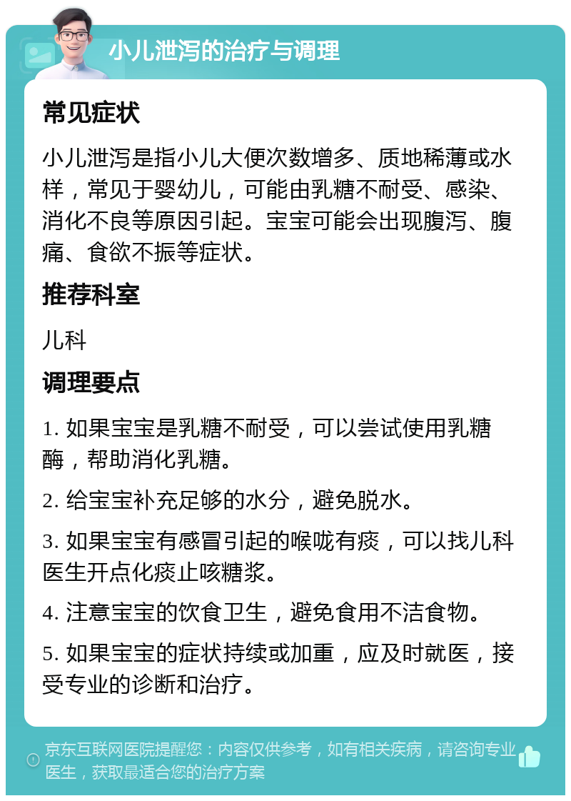 小儿泄泻的治疗与调理 常见症状 小儿泄泻是指小儿大便次数增多、质地稀薄或水样，常见于婴幼儿，可能由乳糖不耐受、感染、消化不良等原因引起。宝宝可能会出现腹泻、腹痛、食欲不振等症状。 推荐科室 儿科 调理要点 1. 如果宝宝是乳糖不耐受，可以尝试使用乳糖酶，帮助消化乳糖。 2. 给宝宝补充足够的水分，避免脱水。 3. 如果宝宝有感冒引起的喉咙有痰，可以找儿科医生开点化痰止咳糖浆。 4. 注意宝宝的饮食卫生，避免食用不洁食物。 5. 如果宝宝的症状持续或加重，应及时就医，接受专业的诊断和治疗。