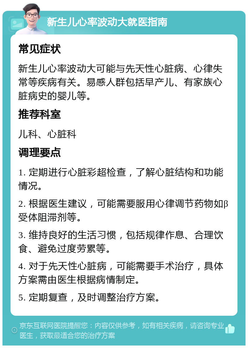 新生儿心率波动大就医指南 常见症状 新生儿心率波动大可能与先天性心脏病、心律失常等疾病有关。易感人群包括早产儿、有家族心脏病史的婴儿等。 推荐科室 儿科、心脏科 调理要点 1. 定期进行心脏彩超检查，了解心脏结构和功能情况。 2. 根据医生建议，可能需要服用心律调节药物如β受体阻滞剂等。 3. 维持良好的生活习惯，包括规律作息、合理饮食、避免过度劳累等。 4. 对于先天性心脏病，可能需要手术治疗，具体方案需由医生根据病情制定。 5. 定期复查，及时调整治疗方案。