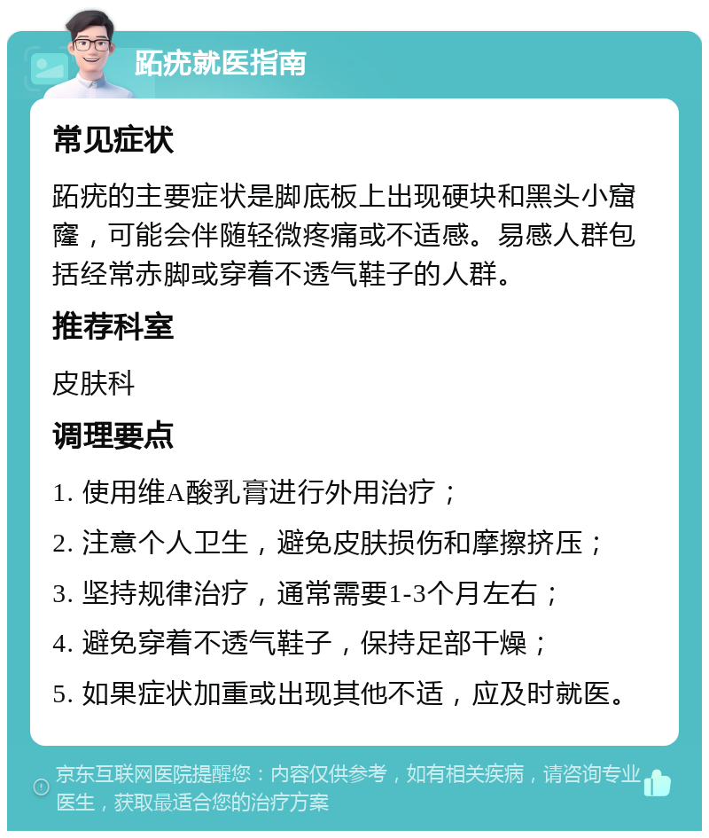 跖疣就医指南 常见症状 跖疣的主要症状是脚底板上出现硬块和黑头小窟窿，可能会伴随轻微疼痛或不适感。易感人群包括经常赤脚或穿着不透气鞋子的人群。 推荐科室 皮肤科 调理要点 1. 使用维A酸乳膏进行外用治疗； 2. 注意个人卫生，避免皮肤损伤和摩擦挤压； 3. 坚持规律治疗，通常需要1-3个月左右； 4. 避免穿着不透气鞋子，保持足部干燥； 5. 如果症状加重或出现其他不适，应及时就医。