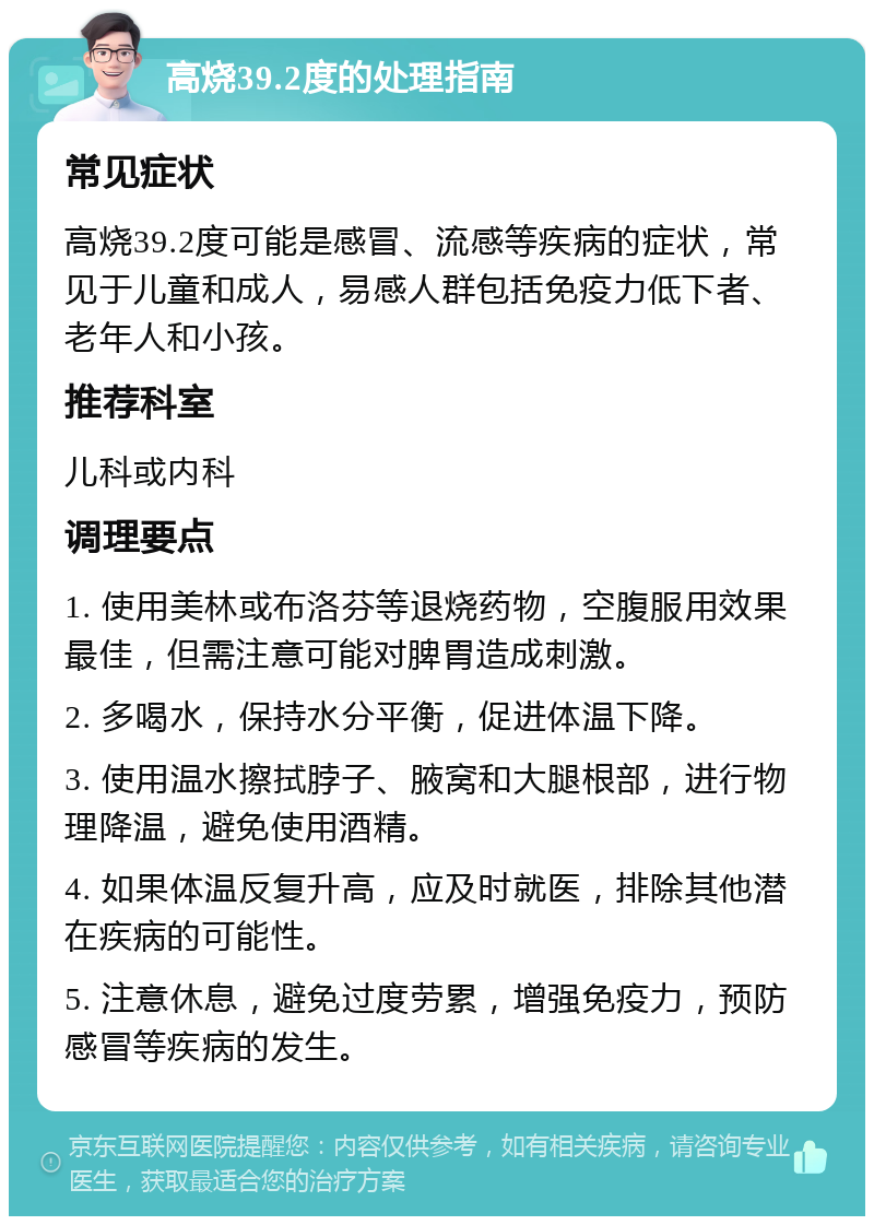 高烧39.2度的处理指南 常见症状 高烧39.2度可能是感冒、流感等疾病的症状，常见于儿童和成人，易感人群包括免疫力低下者、老年人和小孩。 推荐科室 儿科或内科 调理要点 1. 使用美林或布洛芬等退烧药物，空腹服用效果最佳，但需注意可能对脾胃造成刺激。 2. 多喝水，保持水分平衡，促进体温下降。 3. 使用温水擦拭脖子、腋窝和大腿根部，进行物理降温，避免使用酒精。 4. 如果体温反复升高，应及时就医，排除其他潜在疾病的可能性。 5. 注意休息，避免过度劳累，增强免疫力，预防感冒等疾病的发生。