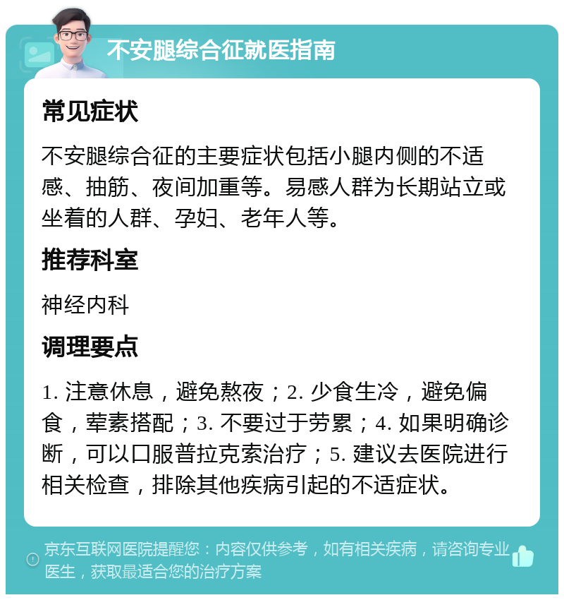 不安腿综合征就医指南 常见症状 不安腿综合征的主要症状包括小腿内侧的不适感、抽筋、夜间加重等。易感人群为长期站立或坐着的人群、孕妇、老年人等。 推荐科室 神经内科 调理要点 1. 注意休息，避免熬夜；2. 少食生冷，避免偏食，荤素搭配；3. 不要过于劳累；4. 如果明确诊断，可以口服普拉克索治疗；5. 建议去医院进行相关检查，排除其他疾病引起的不适症状。