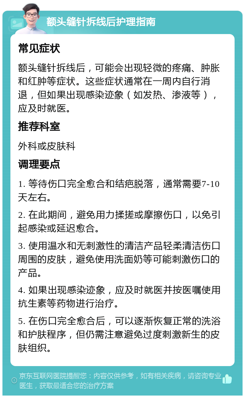 额头缝针拆线后护理指南 常见症状 额头缝针拆线后，可能会出现轻微的疼痛、肿胀和红肿等症状。这些症状通常在一周内自行消退，但如果出现感染迹象（如发热、渗液等），应及时就医。 推荐科室 外科或皮肤科 调理要点 1. 等待伤口完全愈合和结疤脱落，通常需要7-10天左右。 2. 在此期间，避免用力揉搓或摩擦伤口，以免引起感染或延迟愈合。 3. 使用温水和无刺激性的清洁产品轻柔清洁伤口周围的皮肤，避免使用洗面奶等可能刺激伤口的产品。 4. 如果出现感染迹象，应及时就医并按医嘱使用抗生素等药物进行治疗。 5. 在伤口完全愈合后，可以逐渐恢复正常的洗浴和护肤程序，但仍需注意避免过度刺激新生的皮肤组织。