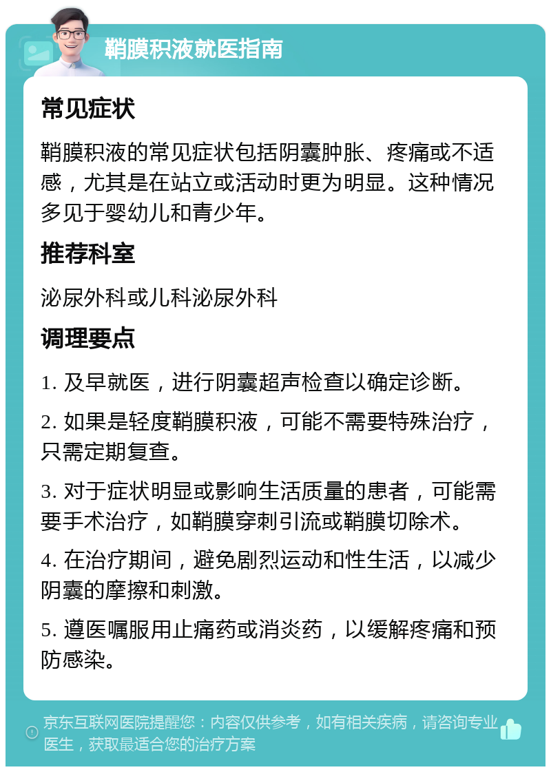 鞘膜积液就医指南 常见症状 鞘膜积液的常见症状包括阴囊肿胀、疼痛或不适感，尤其是在站立或活动时更为明显。这种情况多见于婴幼儿和青少年。 推荐科室 泌尿外科或儿科泌尿外科 调理要点 1. 及早就医，进行阴囊超声检查以确定诊断。 2. 如果是轻度鞘膜积液，可能不需要特殊治疗，只需定期复查。 3. 对于症状明显或影响生活质量的患者，可能需要手术治疗，如鞘膜穿刺引流或鞘膜切除术。 4. 在治疗期间，避免剧烈运动和性生活，以减少阴囊的摩擦和刺激。 5. 遵医嘱服用止痛药或消炎药，以缓解疼痛和预防感染。