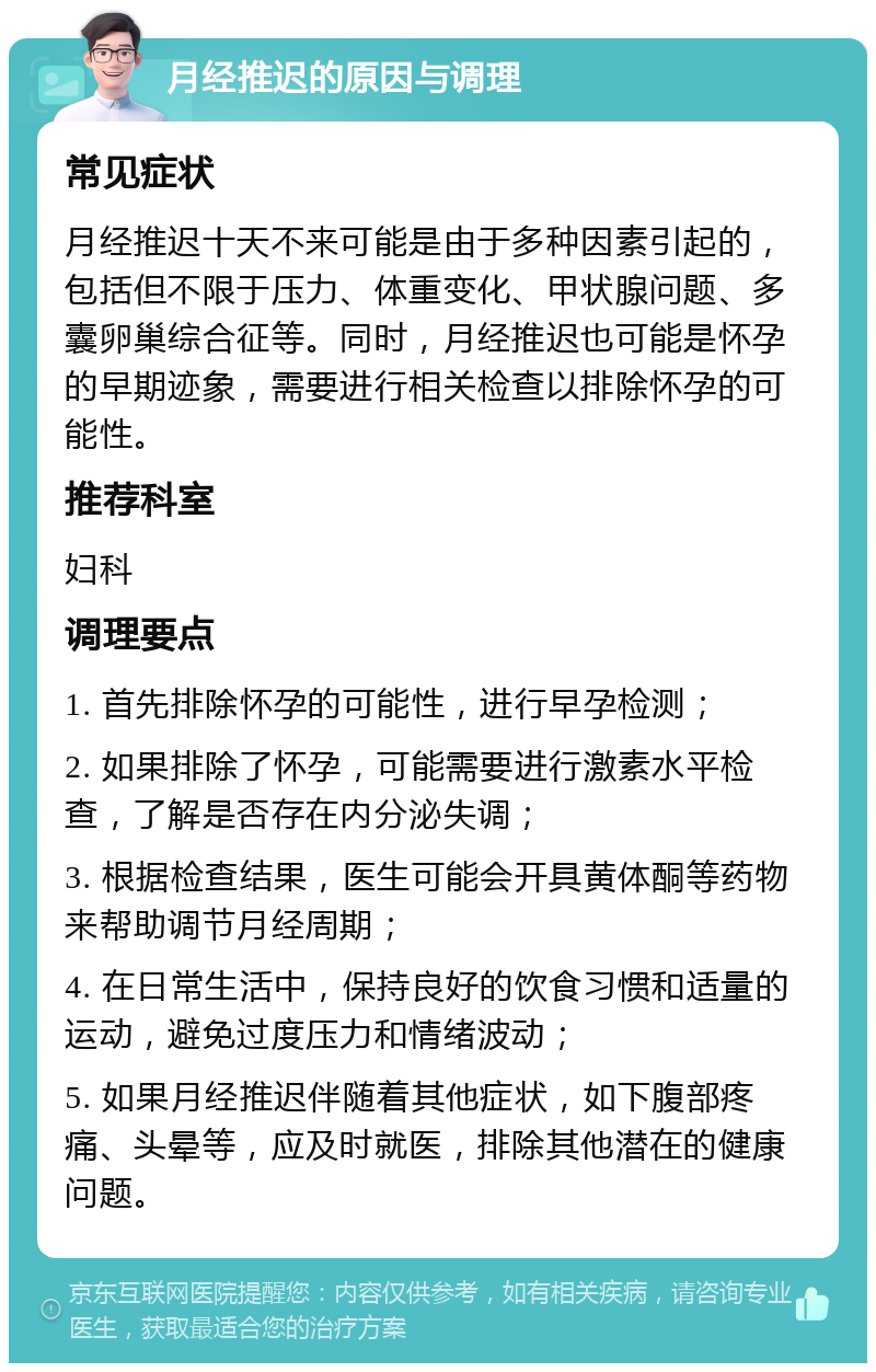 月经推迟的原因与调理 常见症状 月经推迟十天不来可能是由于多种因素引起的，包括但不限于压力、体重变化、甲状腺问题、多囊卵巢综合征等。同时，月经推迟也可能是怀孕的早期迹象，需要进行相关检查以排除怀孕的可能性。 推荐科室 妇科 调理要点 1. 首先排除怀孕的可能性，进行早孕检测； 2. 如果排除了怀孕，可能需要进行激素水平检查，了解是否存在内分泌失调； 3. 根据检查结果，医生可能会开具黄体酮等药物来帮助调节月经周期； 4. 在日常生活中，保持良好的饮食习惯和适量的运动，避免过度压力和情绪波动； 5. 如果月经推迟伴随着其他症状，如下腹部疼痛、头晕等，应及时就医，排除其他潜在的健康问题。