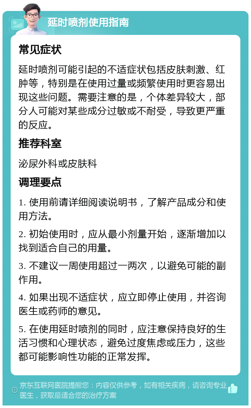 延时喷剂使用指南 常见症状 延时喷剂可能引起的不适症状包括皮肤刺激、红肿等，特别是在使用过量或频繁使用时更容易出现这些问题。需要注意的是，个体差异较大，部分人可能对某些成分过敏或不耐受，导致更严重的反应。 推荐科室 泌尿外科或皮肤科 调理要点 1. 使用前请详细阅读说明书，了解产品成分和使用方法。 2. 初始使用时，应从最小剂量开始，逐渐增加以找到适合自己的用量。 3. 不建议一周使用超过一两次，以避免可能的副作用。 4. 如果出现不适症状，应立即停止使用，并咨询医生或药师的意见。 5. 在使用延时喷剂的同时，应注意保持良好的生活习惯和心理状态，避免过度焦虑或压力，这些都可能影响性功能的正常发挥。