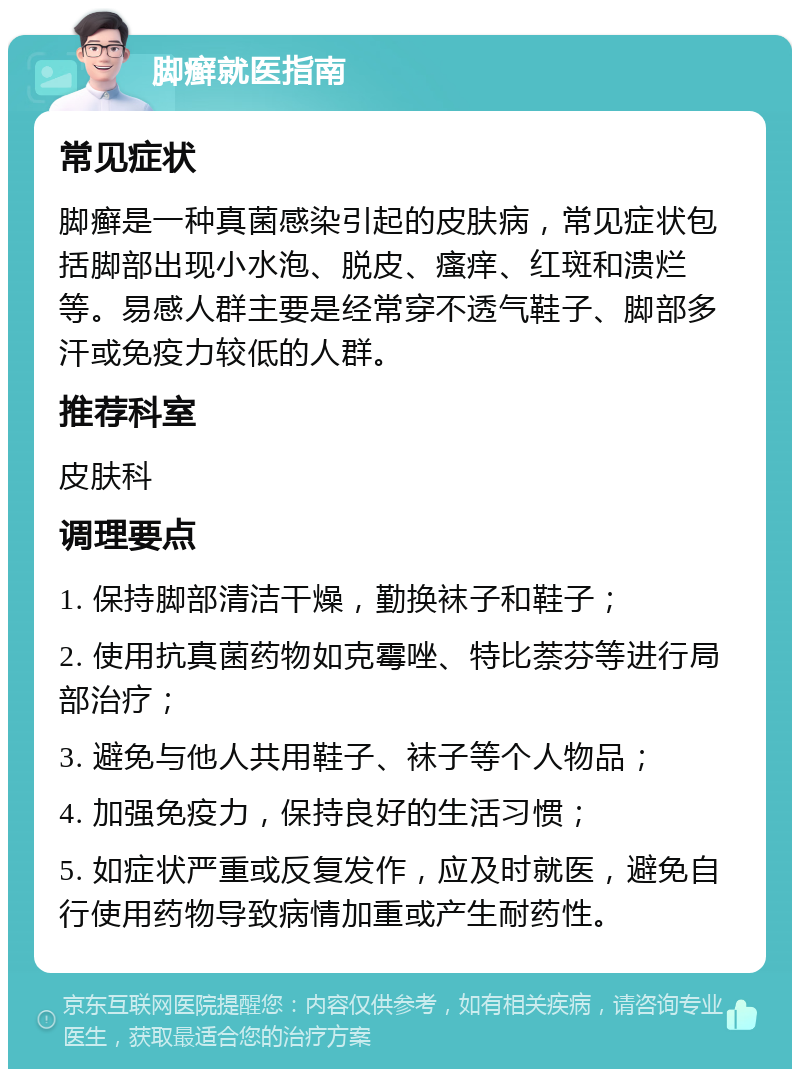 脚癣就医指南 常见症状 脚癣是一种真菌感染引起的皮肤病，常见症状包括脚部出现小水泡、脱皮、瘙痒、红斑和溃烂等。易感人群主要是经常穿不透气鞋子、脚部多汗或免疫力较低的人群。 推荐科室 皮肤科 调理要点 1. 保持脚部清洁干燥，勤换袜子和鞋子； 2. 使用抗真菌药物如克霉唑、特比萘芬等进行局部治疗； 3. 避免与他人共用鞋子、袜子等个人物品； 4. 加强免疫力，保持良好的生活习惯； 5. 如症状严重或反复发作，应及时就医，避免自行使用药物导致病情加重或产生耐药性。