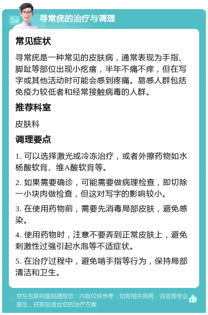 寻常疣的治疗与调理 常见症状 寻常疣是一种常见的皮肤病，通常表现为手指、脚趾等部位出现小疙瘩，半年不痛不痒，但在写字或其他活动时可能会感到疼痛。易感人群包括免疫力较低者和经常接触病毒的人群。 推荐科室 皮肤科 调理要点 1. 可以选择激光或冷冻治疗，或者外擦药物如水杨酸软膏、维A酸软膏等。 2. 如果需要确诊，可能需要做病理检查，即切除一小块肉做检查，但这对写字的影响较小。 3. 在使用药物前，需要先消毒局部皮肤，避免感染。 4. 使用药物时，注意不要弄到正常皮肤上，避免刺激性过强引起水泡等不适症状。 5. 在治疗过程中，避免啃手指等行为，保持局部清洁和卫生。