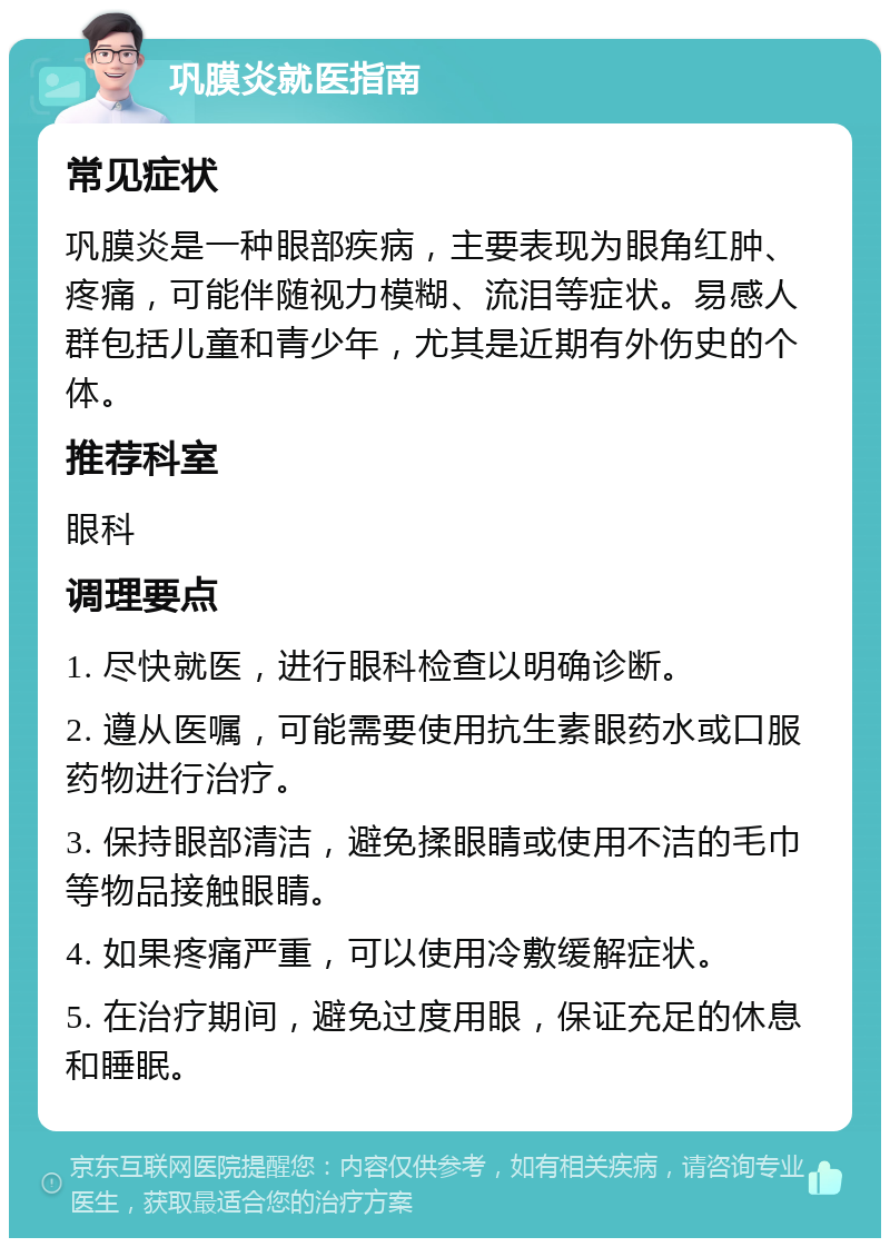 巩膜炎就医指南 常见症状 巩膜炎是一种眼部疾病，主要表现为眼角红肿、疼痛，可能伴随视力模糊、流泪等症状。易感人群包括儿童和青少年，尤其是近期有外伤史的个体。 推荐科室 眼科 调理要点 1. 尽快就医，进行眼科检查以明确诊断。 2. 遵从医嘱，可能需要使用抗生素眼药水或口服药物进行治疗。 3. 保持眼部清洁，避免揉眼睛或使用不洁的毛巾等物品接触眼睛。 4. 如果疼痛严重，可以使用冷敷缓解症状。 5. 在治疗期间，避免过度用眼，保证充足的休息和睡眠。