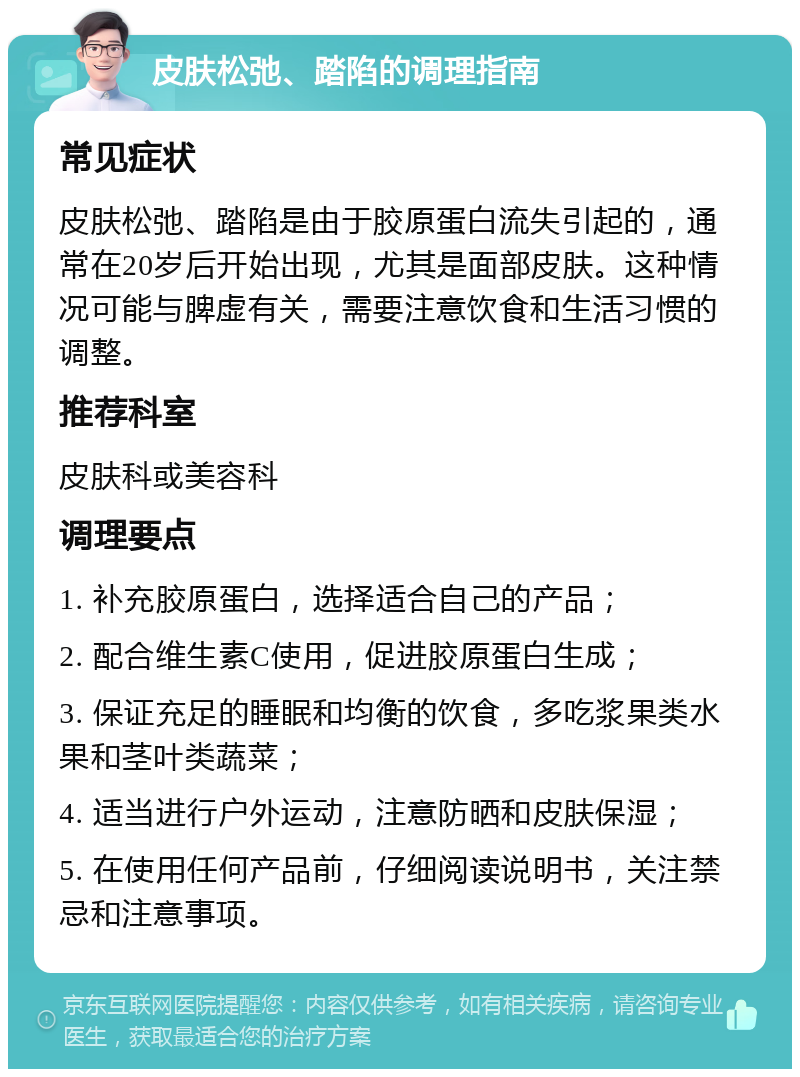 皮肤松弛、踏陷的调理指南 常见症状 皮肤松弛、踏陷是由于胶原蛋白流失引起的，通常在20岁后开始出现，尤其是面部皮肤。这种情况可能与脾虚有关，需要注意饮食和生活习惯的调整。 推荐科室 皮肤科或美容科 调理要点 1. 补充胶原蛋白，选择适合自己的产品； 2. 配合维生素C使用，促进胶原蛋白生成； 3. 保证充足的睡眠和均衡的饮食，多吃浆果类水果和茎叶类蔬菜； 4. 适当进行户外运动，注意防晒和皮肤保湿； 5. 在使用任何产品前，仔细阅读说明书，关注禁忌和注意事项。