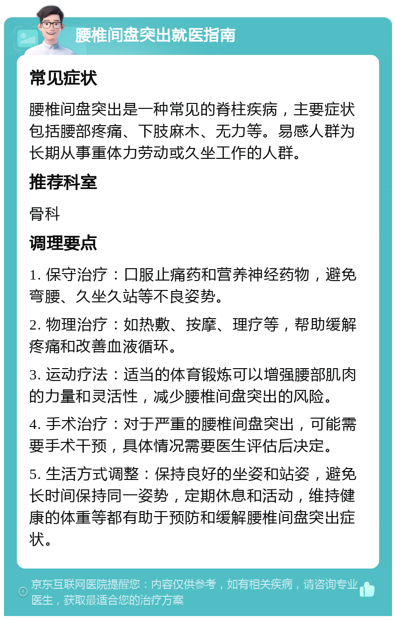 腰椎间盘突出就医指南 常见症状 腰椎间盘突出是一种常见的脊柱疾病，主要症状包括腰部疼痛、下肢麻木、无力等。易感人群为长期从事重体力劳动或久坐工作的人群。 推荐科室 骨科 调理要点 1. 保守治疗：口服止痛药和营养神经药物，避免弯腰、久坐久站等不良姿势。 2. 物理治疗：如热敷、按摩、理疗等，帮助缓解疼痛和改善血液循环。 3. 运动疗法：适当的体育锻炼可以增强腰部肌肉的力量和灵活性，减少腰椎间盘突出的风险。 4. 手术治疗：对于严重的腰椎间盘突出，可能需要手术干预，具体情况需要医生评估后决定。 5. 生活方式调整：保持良好的坐姿和站姿，避免长时间保持同一姿势，定期休息和活动，维持健康的体重等都有助于预防和缓解腰椎间盘突出症状。