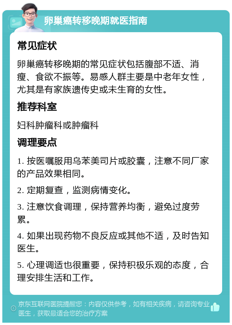 卵巢癌转移晚期就医指南 常见症状 卵巢癌转移晚期的常见症状包括腹部不适、消瘦、食欲不振等。易感人群主要是中老年女性，尤其是有家族遗传史或未生育的女性。 推荐科室 妇科肿瘤科或肿瘤科 调理要点 1. 按医嘱服用乌苯美司片或胶囊，注意不同厂家的产品效果相同。 2. 定期复查，监测病情变化。 3. 注意饮食调理，保持营养均衡，避免过度劳累。 4. 如果出现药物不良反应或其他不适，及时告知医生。 5. 心理调适也很重要，保持积极乐观的态度，合理安排生活和工作。