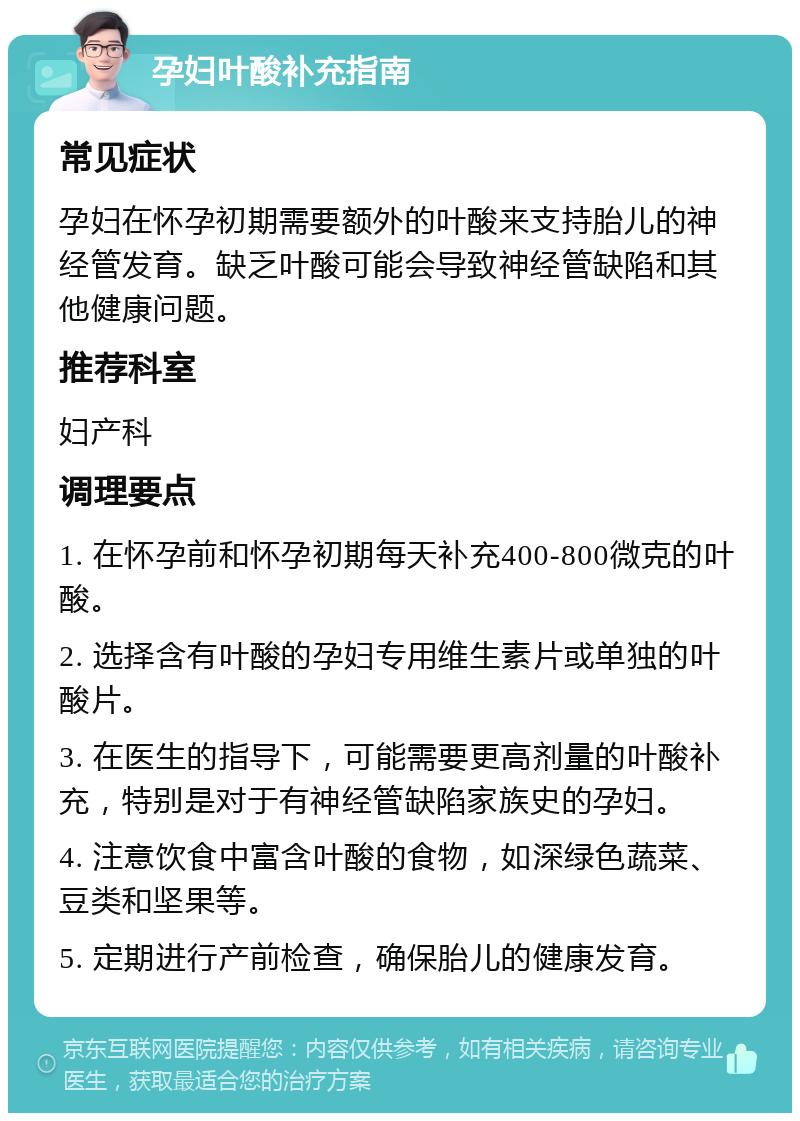 孕妇叶酸补充指南 常见症状 孕妇在怀孕初期需要额外的叶酸来支持胎儿的神经管发育。缺乏叶酸可能会导致神经管缺陷和其他健康问题。 推荐科室 妇产科 调理要点 1. 在怀孕前和怀孕初期每天补充400-800微克的叶酸。 2. 选择含有叶酸的孕妇专用维生素片或单独的叶酸片。 3. 在医生的指导下，可能需要更高剂量的叶酸补充，特别是对于有神经管缺陷家族史的孕妇。 4. 注意饮食中富含叶酸的食物，如深绿色蔬菜、豆类和坚果等。 5. 定期进行产前检查，确保胎儿的健康发育。