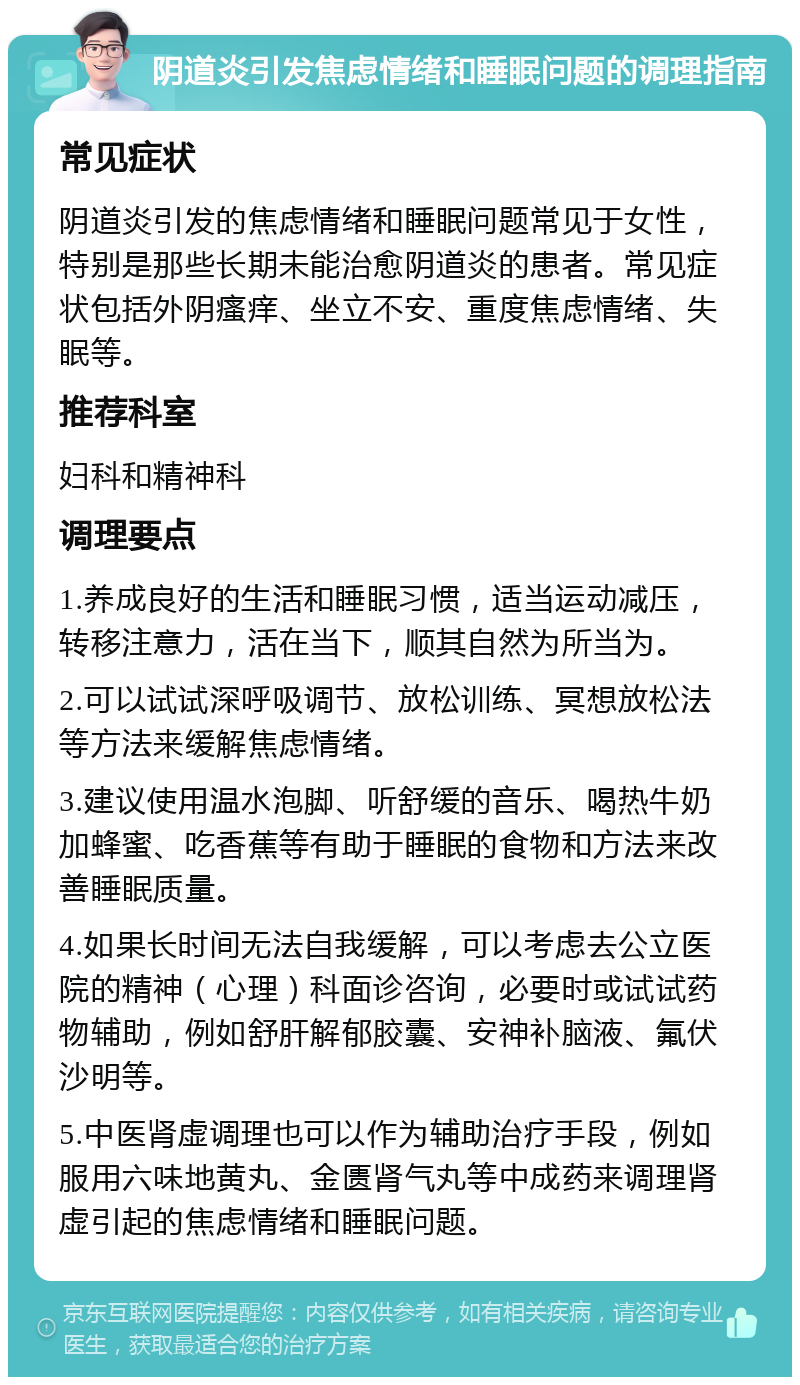 阴道炎引发焦虑情绪和睡眠问题的调理指南 常见症状 阴道炎引发的焦虑情绪和睡眠问题常见于女性，特别是那些长期未能治愈阴道炎的患者。常见症状包括外阴瘙痒、坐立不安、重度焦虑情绪、失眠等。 推荐科室 妇科和精神科 调理要点 1.养成良好的生活和睡眠习惯，适当运动减压，转移注意力，活在当下，顺其自然为所当为。 2.可以试试深呼吸调节、放松训练、冥想放松法等方法来缓解焦虑情绪。 3.建议使用温水泡脚、听舒缓的音乐、喝热牛奶加蜂蜜、吃香蕉等有助于睡眠的食物和方法来改善睡眠质量。 4.如果长时间无法自我缓解，可以考虑去公立医院的精神（心理）科面诊咨询，必要时或试试药物辅助，例如舒肝解郁胶囊、安神补脑液、氟伏沙明等。 5.中医肾虚调理也可以作为辅助治疗手段，例如服用六味地黄丸、金匮肾气丸等中成药来调理肾虚引起的焦虑情绪和睡眠问题。