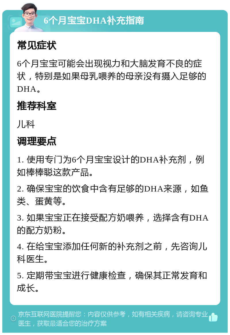 6个月宝宝DHA补充指南 常见症状 6个月宝宝可能会出现视力和大脑发育不良的症状，特别是如果母乳喂养的母亲没有摄入足够的DHA。 推荐科室 儿科 调理要点 1. 使用专门为6个月宝宝设计的DHA补充剂，例如棒棒聪这款产品。 2. 确保宝宝的饮食中含有足够的DHA来源，如鱼类、蛋黄等。 3. 如果宝宝正在接受配方奶喂养，选择含有DHA的配方奶粉。 4. 在给宝宝添加任何新的补充剂之前，先咨询儿科医生。 5. 定期带宝宝进行健康检查，确保其正常发育和成长。