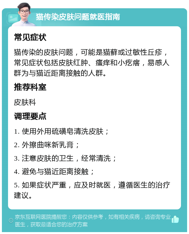 猫传染皮肤问题就医指南 常见症状 猫传染的皮肤问题，可能是猫藓或过敏性丘疹，常见症状包括皮肤红肿、瘙痒和小疙瘩，易感人群为与猫近距离接触的人群。 推荐科室 皮肤科 调理要点 1. 使用外用硫磺皂清洗皮肤； 2. 外擦曲咪新乳膏； 3. 注意皮肤的卫生，经常清洗； 4. 避免与猫近距离接触； 5. 如果症状严重，应及时就医，遵循医生的治疗建议。