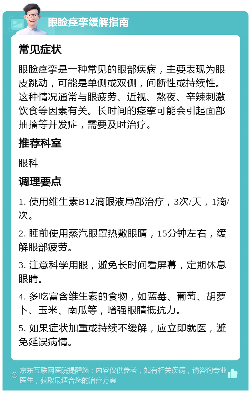 眼睑痉挛缓解指南 常见症状 眼睑痉挛是一种常见的眼部疾病，主要表现为眼皮跳动，可能是单侧或双侧，间断性或持续性。这种情况通常与眼疲劳、近视、熬夜、辛辣刺激饮食等因素有关。长时间的痉挛可能会引起面部抽搐等并发症，需要及时治疗。 推荐科室 眼科 调理要点 1. 使用维生素B12滴眼液局部治疗，3次/天，1滴/次。 2. 睡前使用蒸汽眼罩热敷眼睛，15分钟左右，缓解眼部疲劳。 3. 注意科学用眼，避免长时间看屏幕，定期休息眼睛。 4. 多吃富含维生素的食物，如蓝莓、葡萄、胡萝卜、玉米、南瓜等，增强眼睛抵抗力。 5. 如果症状加重或持续不缓解，应立即就医，避免延误病情。