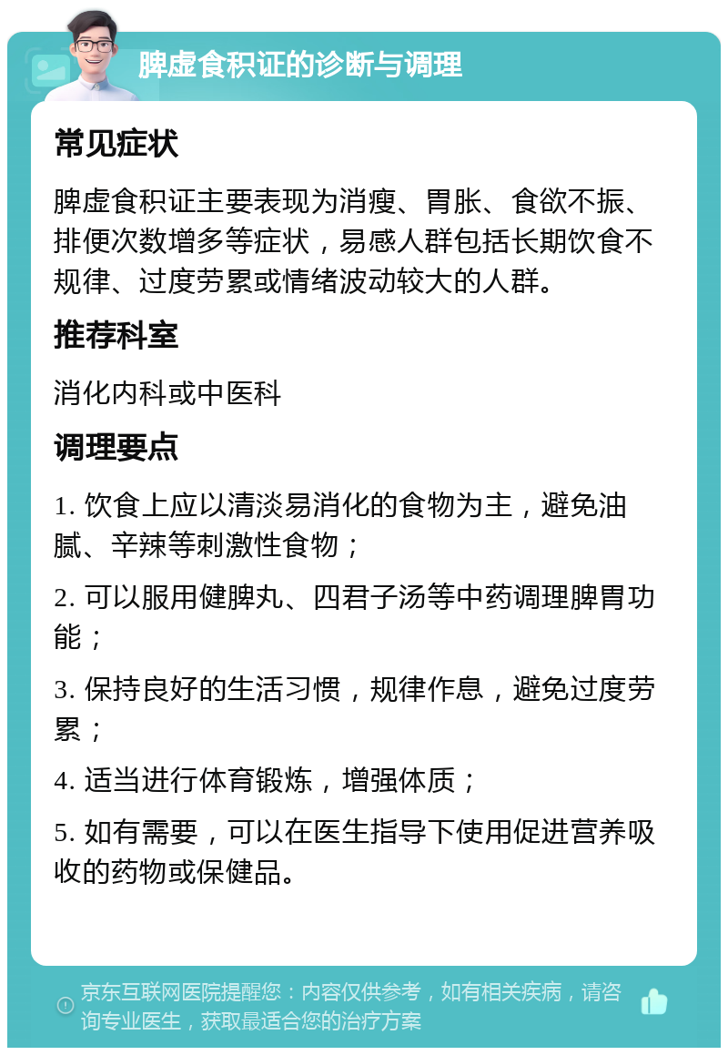 脾虚食积证的诊断与调理 常见症状 脾虚食积证主要表现为消瘦、胃胀、食欲不振、排便次数增多等症状，易感人群包括长期饮食不规律、过度劳累或情绪波动较大的人群。 推荐科室 消化内科或中医科 调理要点 1. 饮食上应以清淡易消化的食物为主，避免油腻、辛辣等刺激性食物； 2. 可以服用健脾丸、四君子汤等中药调理脾胃功能； 3. 保持良好的生活习惯，规律作息，避免过度劳累； 4. 适当进行体育锻炼，增强体质； 5. 如有需要，可以在医生指导下使用促进营养吸收的药物或保健品。