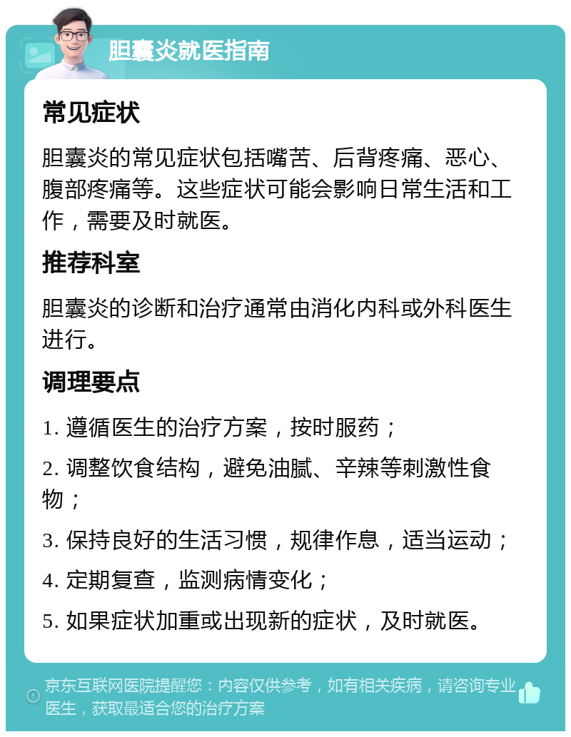 胆囊炎就医指南 常见症状 胆囊炎的常见症状包括嘴苦、后背疼痛、恶心、腹部疼痛等。这些症状可能会影响日常生活和工作，需要及时就医。 推荐科室 胆囊炎的诊断和治疗通常由消化内科或外科医生进行。 调理要点 1. 遵循医生的治疗方案，按时服药； 2. 调整饮食结构，避免油腻、辛辣等刺激性食物； 3. 保持良好的生活习惯，规律作息，适当运动； 4. 定期复查，监测病情变化； 5. 如果症状加重或出现新的症状，及时就医。