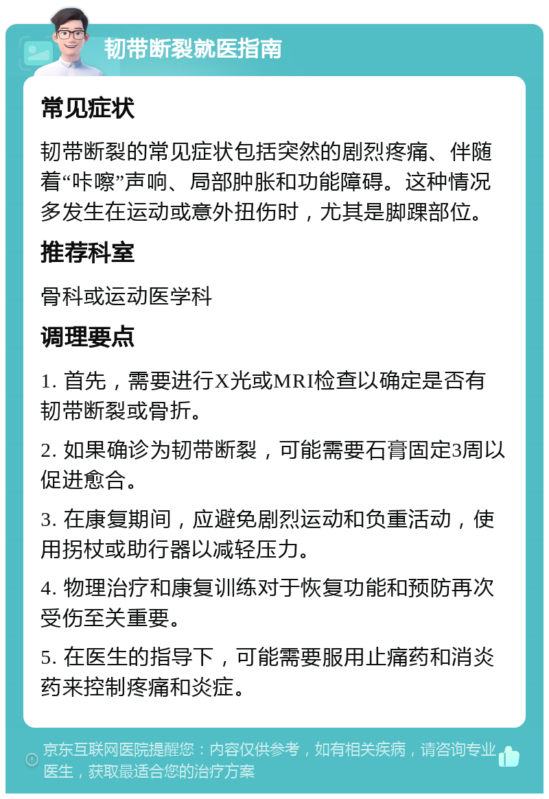 韧带断裂就医指南 常见症状 韧带断裂的常见症状包括突然的剧烈疼痛、伴随着“咔嚓”声响、局部肿胀和功能障碍。这种情况多发生在运动或意外扭伤时，尤其是脚踝部位。 推荐科室 骨科或运动医学科 调理要点 1. 首先，需要进行X光或MRI检查以确定是否有韧带断裂或骨折。 2. 如果确诊为韧带断裂，可能需要石膏固定3周以促进愈合。 3. 在康复期间，应避免剧烈运动和负重活动，使用拐杖或助行器以减轻压力。 4. 物理治疗和康复训练对于恢复功能和预防再次受伤至关重要。 5. 在医生的指导下，可能需要服用止痛药和消炎药来控制疼痛和炎症。