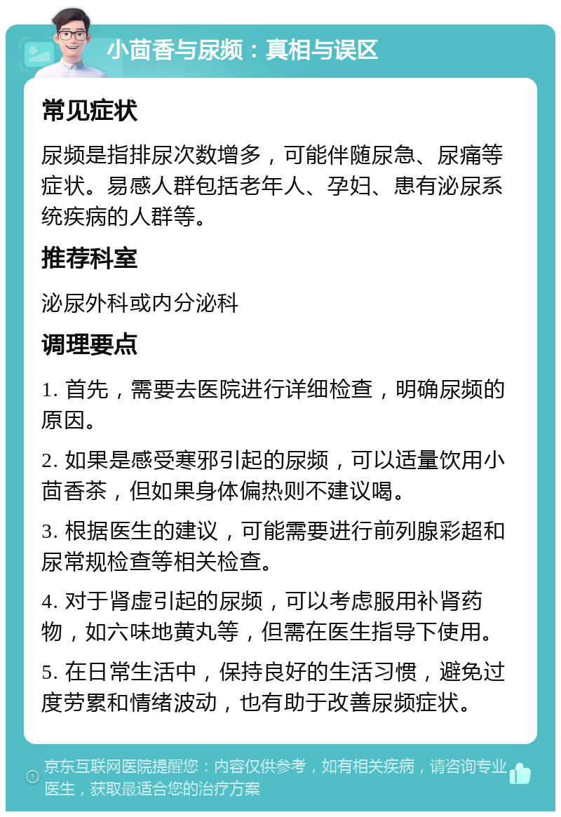 小茴香与尿频：真相与误区 常见症状 尿频是指排尿次数增多，可能伴随尿急、尿痛等症状。易感人群包括老年人、孕妇、患有泌尿系统疾病的人群等。 推荐科室 泌尿外科或内分泌科 调理要点 1. 首先，需要去医院进行详细检查，明确尿频的原因。 2. 如果是感受寒邪引起的尿频，可以适量饮用小茴香茶，但如果身体偏热则不建议喝。 3. 根据医生的建议，可能需要进行前列腺彩超和尿常规检查等相关检查。 4. 对于肾虚引起的尿频，可以考虑服用补肾药物，如六味地黄丸等，但需在医生指导下使用。 5. 在日常生活中，保持良好的生活习惯，避免过度劳累和情绪波动，也有助于改善尿频症状。