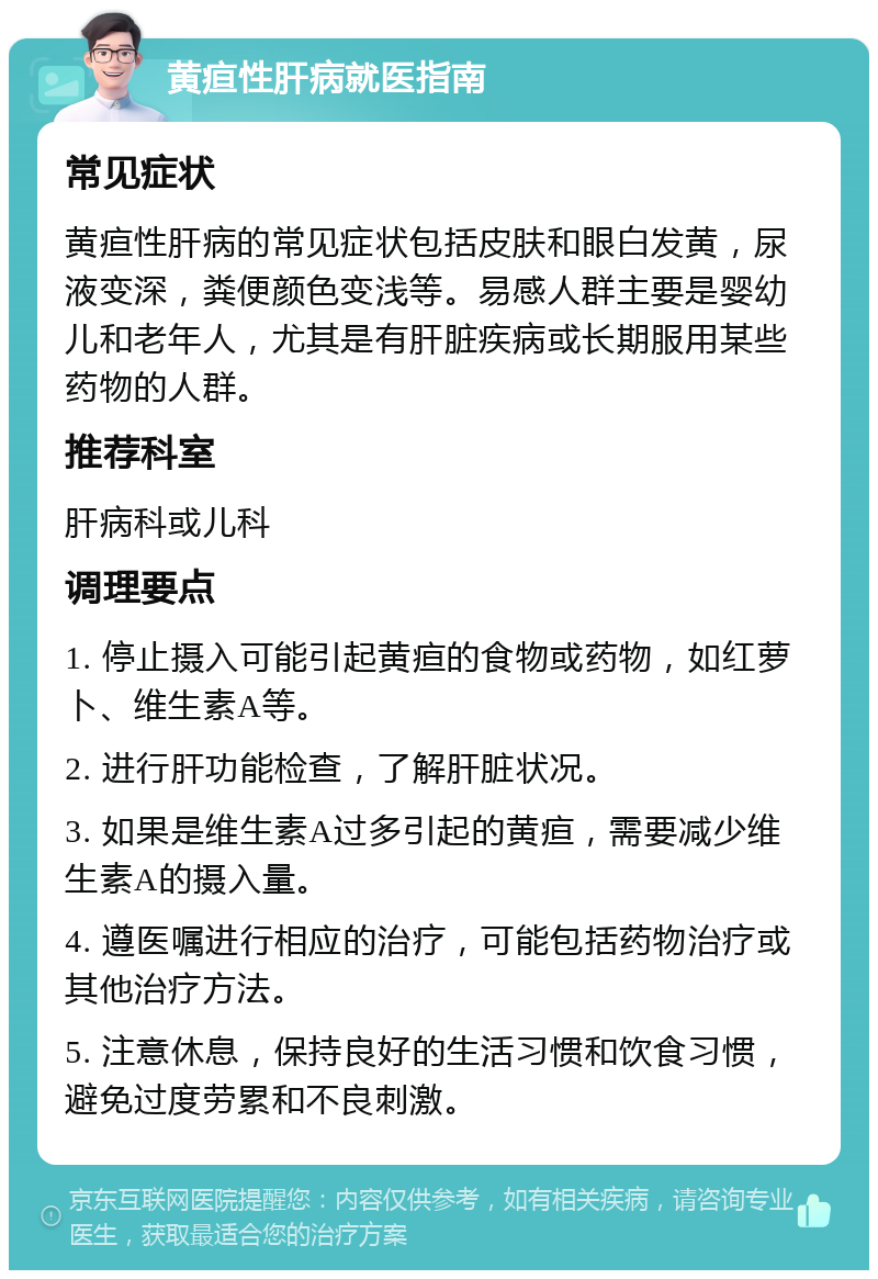 黄疸性肝病就医指南 常见症状 黄疸性肝病的常见症状包括皮肤和眼白发黄，尿液变深，粪便颜色变浅等。易感人群主要是婴幼儿和老年人，尤其是有肝脏疾病或长期服用某些药物的人群。 推荐科室 肝病科或儿科 调理要点 1. 停止摄入可能引起黄疸的食物或药物，如红萝卜、维生素A等。 2. 进行肝功能检查，了解肝脏状况。 3. 如果是维生素A过多引起的黄疸，需要减少维生素A的摄入量。 4. 遵医嘱进行相应的治疗，可能包括药物治疗或其他治疗方法。 5. 注意休息，保持良好的生活习惯和饮食习惯，避免过度劳累和不良刺激。