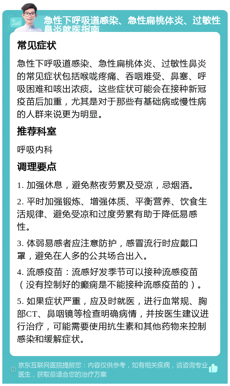 急性下呼吸道感染、急性扁桃体炎、过敏性鼻炎就医指南 常见症状 急性下呼吸道感染、急性扁桃体炎、过敏性鼻炎的常见症状包括喉咙疼痛、吞咽难受、鼻塞、呼吸困难和咳出浓痰。这些症状可能会在接种新冠疫苗后加重，尤其是对于那些有基础病或慢性病的人群来说更为明显。 推荐科室 呼吸内科 调理要点 1. 加强休息，避免熬夜劳累及受凉，忌烟酒。 2. 平时加强锻炼、增强体质、平衡营养、饮食生活规律、避免受凉和过度劳累有助于降低易感性。 3. 体弱易感者应注意防护，感冒流行时应戴口罩，避免在人多的公共场合出入。 4. 流感疫苗：流感好发季节可以接种流感疫苗（没有控制好的癫痫是不能接种流感疫苗的）。 5. 如果症状严重，应及时就医，进行血常规、胸部CT、鼻咽镜等检查明确病情，并按医生建议进行治疗，可能需要使用抗生素和其他药物来控制感染和缓解症状。