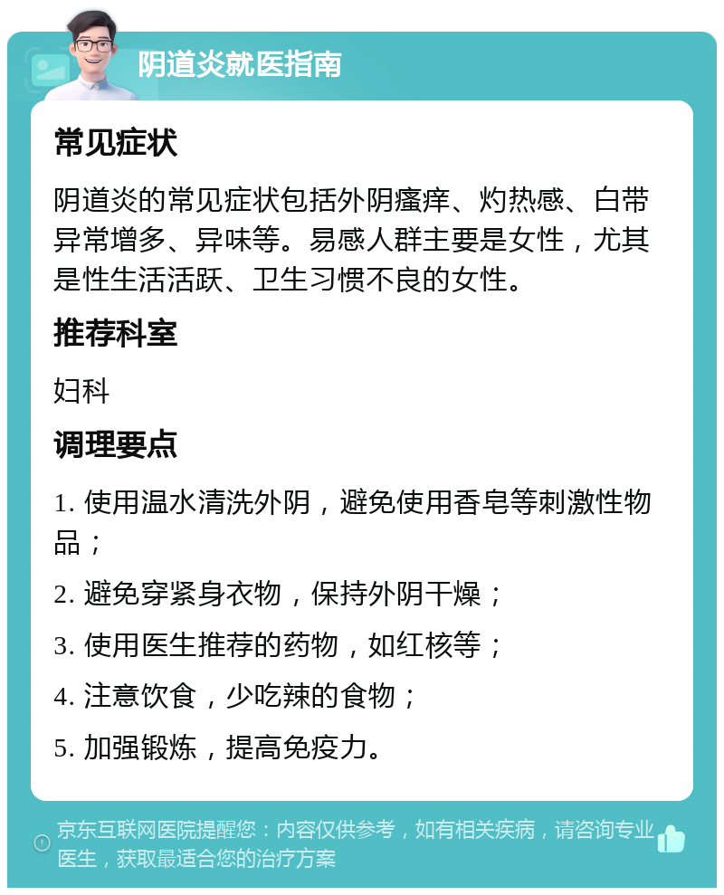 阴道炎就医指南 常见症状 阴道炎的常见症状包括外阴瘙痒、灼热感、白带异常增多、异味等。易感人群主要是女性，尤其是性生活活跃、卫生习惯不良的女性。 推荐科室 妇科 调理要点 1. 使用温水清洗外阴，避免使用香皂等刺激性物品； 2. 避免穿紧身衣物，保持外阴干燥； 3. 使用医生推荐的药物，如红核等； 4. 注意饮食，少吃辣的食物； 5. 加强锻炼，提高免疫力。