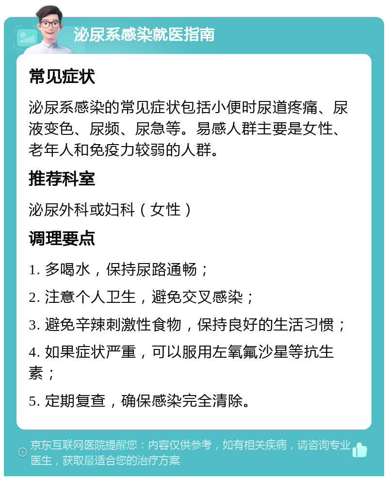 泌尿系感染就医指南 常见症状 泌尿系感染的常见症状包括小便时尿道疼痛、尿液变色、尿频、尿急等。易感人群主要是女性、老年人和免疫力较弱的人群。 推荐科室 泌尿外科或妇科（女性） 调理要点 1. 多喝水，保持尿路通畅； 2. 注意个人卫生，避免交叉感染； 3. 避免辛辣刺激性食物，保持良好的生活习惯； 4. 如果症状严重，可以服用左氧氟沙星等抗生素； 5. 定期复查，确保感染完全清除。